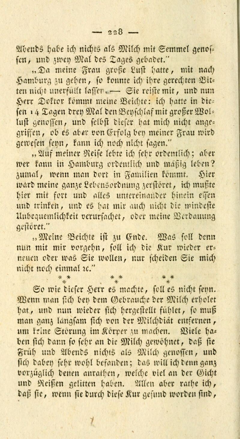 9Jfcent>§ tjabe xd) nichts öte 9Jittdf; mit Semmel genof* fen, mit jWßt) $?al te£ JogeS gelötet, „Da meine grau gtfoge ßujr I^atte, mit nad; Hamburg 511 geben, fo fennte xd) ibre geregten sJß\u ten nid)t unerfüllt (affer, i— ©ie reifte mit, mit nun £err Hefter Ummt meine 23eid)te: xd) fyatte in tie- fen 14 Sagen frren 9Ral ten 23et)fd)laf mit großer 2Bol= lujr getroffen # unt felbjl tiefer bat mid; nid)t ange= griffen, ob e£ ab*r oondrfolg bei) meiner grau wirb gewefeu fenn, fann id) nod) nld;t fagetu „2Iuf meiner *Keife lebte id) febr orbcntlid); aber wer fami in Hamburg ertentfid) unt mäßig leben? 3umat, wenn mau tert in gamifien femmr. $>ter wart meine ganje £ebcn3ortnung jevfleret, id) mußte l?ier mit fort unt atte§ unteremanter binetn eijen unt trinfen, unt e£ Ijat mir ax\d) md)t tic mintefre Unbcqiiemlicfyfcit oerurfad;et, ober meine 23iTbauung geftotet. „9J?eine 93eid)te ift 511 (Snte. 5BaS feil tenn nun mit mir oergefyn, foll id) tic $ur wietcr er* neuen cter wtö ©ie wollen, nur fdjeiten @ie mid) nid)t nod) einmal ic. ©0 wie tiefer $err e3 machte, feil c$ ntd;t femi. ^Benn man jld) ber> tem (QcbvcMfyc ter Wx\d) erholet bat, unt nun wieter ftcf? l;ergejtcllt fühlet, fo muß man ganj langfam fid) oen ter Wfläjbiät entfernen, um irine Störung im Körper ui machen. SBielc \)a* ben (id; tann fo fcb>r an tic 9)?ild; gewönnet, taß fie grül; unb 5lbenb$ nidjts ate SÄild? genojfen, unt fici; tabc« febr wel;l befanten; ba§ will id; tenn ganj oorjüglid) tenen anraten, tveidjc oiel an ter t*Md)t unt beißen gelitten l;aben. Sitten aber rattye id), taß ßc, wenn jie turd; tiefe $ur gefimt Worten ßnt,