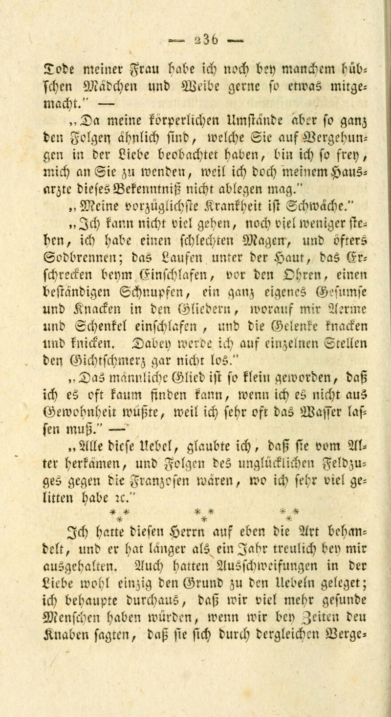 — 236 — £obe meiner $rau baU id) nocb ben mausern büb* fcfyen 9Jiäbd)en unb 5Beibe gerne fo etwas mitge* macfyt. — „£)a meine forderlichen Umflänbe aber fo ganj ten gelten aftnüd) ftnb, welche Sic auf Vergebun- gen in Der Siebe beobachtet baben, bin td) fo frei), mi<§ an Sie 5« menben, weil id) bod) meinem £jau£* ar3tc tiefet üBefenntnig niebt ablegen mag. „Steine fcor^ügiicl^le Juanft;eit ijl Scbwädie. ,,3d) faun ntcfjt üiel Q$m, nod? t-iel weniger jle* ben, id) fyabe einen fd)led/ten $?agen, unb öfters ©obbrennen; bas Saufen, unter ber £>aut, ba$ Gr- fd)retfen benm (Srinfcfjfafen, t>or t?en uferen, einen beftänbigen (Schnupfen, ein gan$ eigenes @tefumfe unb Änacfen in ben ©fiebern, worauf mir kernte unb Sd)enfel einfcr/lafen , unb bie ©elenfe fnaefen unb fniefen, £5abew weroe id; auf einzelnen Stellen ben <$id)tfd?mer5 gar nid)t lo$. J;<Da£> männliche ÖMieb ift fo flein geworben, baf? icr) e§ oft taum finben fann, wenn id) e£ nid)t auS ©ewobnfyeit wüfue, weit id) fer)r oft i)a$ 2Baffer laf* fen mug. —* „S(tfe biefe liebet, glaubte id), ba$ fte fcom 2& ter b;erfämen, unb Solgen be£ un.glücflidjcn gfel&ji!« geS gegen btc granjefen wären, wo \ii) fe(;r fctel ge= litten fyabz :c. * * * 3d) (jatte tiefen ©errn auf eben bie 2lrt bef;an= bclt, unb er tjat langer als eingabt* treulich ben mir auSgcbalten. 2(ud; batten 2luSfd)weifungen in ber Siebe woftl eitrig ben @runb 311 ben liebeln gelcgct; id) behaupte burd)aus, ba|3 wir fciel mebr gefunbe Sftenfdjen fyaben würben, wenn wir ben 3citen beu Änaben fagten, tn$ fte fid) burd) tergleicben 23erge*