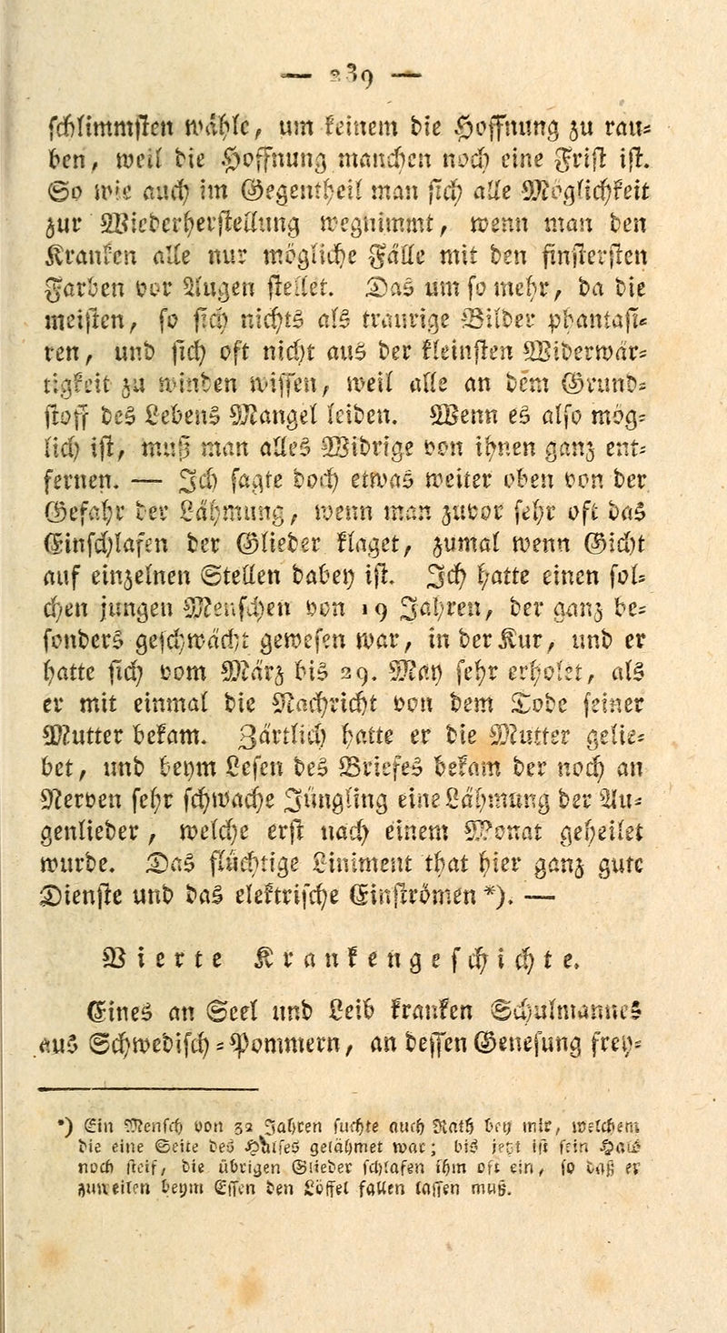 fd&ttmmjrett wdr;fc, um feinem bte $offftön§ $u venu fcen, mit bte Hoffnung mannen noä) eine gfrijl ijl. (&o fok aixti) im @?gent!)eU man fid) alle ^ogHef/Fett äur 2Bicberf;erjMtmg wegnimmt , tpgftin man best töranren alle nur mögliche gälte mit ben jinjrerjlen garfett $ot Sfygen (Met. &a3 umfomeftr, ba bie metfren, fo f!d) nic^t^ afö traurige Gilbet* pfraniaft* ren, unb ftcr; oft nicöt a\\$ ber fkinflen SBiberwar* Hgfeit ju wintert wiffett, weit aÄe an bem Sttuftd* froff be§ ßebenS Mangel (eiben. Wenn es» alfo rodg? (id) ijl, mt!|5 man ätte§ 23ibrtge fron i^nen ganj ent- fernen, — 3jd) fagfe botf) etwas weiter üben r>cm ber ökfafyr ber @4§mtiitg; wenn man p&or fel;r oft £>a$ (5infd)lafen ber ©lieber Hager, jumal wenn @id)t auf einjemen ©retten bauen ijl 3er) i/atte einen foU cfjen jungen §ftenf$in öcn 19 Saiden, ber gan§ be* fonber§ gefd;wddu gewefen war, in berjlur, unb er r)atte fid) fcom Tläv^ HS 29. Sftßt) fer)r evtjoizt, als er mit einmal bte Sftacf/rtdjt &on bem £obe feiner Butter befam. 3&#$ ^atte er ^e fStHttet ge!ie* bet, tmb benm ßefen beS SrtefeS befam ber noti) an 9?erc>en fe(;r fcr/Wad)e 3iutgimg einefidijmttng ber 3Ut* genlieber, we(d)e erft ttacr) einem T?onat gef;eüet würbe. £5a3 fluchtige Liniment tfcat r)ier ganj gute £)ienjle unb ba£ eleftrifcr/e (Sinjlrdrnen *)> — Vierte $ r a n f e tt g e f er; i $ t e, önneS an @eet unb Sei6 fraufen ®u)uhnamu$ au$ ®cr/webifd) Ammern, an beffen ©enefung frei;^ •) gin «Renfd) wn 32 3afjren fud>te atif{) 5Hat5 tntj mir, HJefc&em tue eine ©eite be6 J&iitfeö gefäftmet n>at; M3 retil ifs fein £ßi£ noefi fteif, bte übttjen ®Meter fcl)(af<m ffjm oft ein, (0 H% ev ijuaeilen fcetjm gjfen ten Söffet falten toüen mwü.