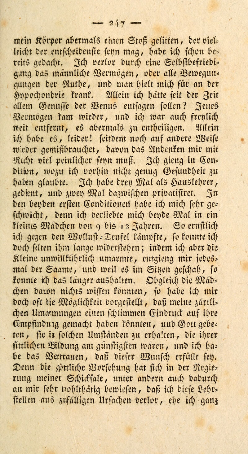 mein Körper abermals einen Ste£ gelitten, berbiefc leicht ber entfcfyeibenjle femt mag, l?abe 1$ fcfyon be* teit§ gebaut 3$ verlor burefy eine ©elbjtbefrtebi* gimg ba§ männliche ©entlegen, ober alle 23en?egun* aungen ber SJtutfye, unb man (nelt miefy für an ber $9ped;onbrie franf\ Glicht iä) fyätie feit ber %eit allem (^ennife ber ÜBemtS entfagen fetten? 3ene§ Skrmegen fam lieber, unb iä) war auä) frenlicfy mit entfernt, e3 aeermaB ja entheiligen, allein $$ l;abe e§, leiber! feitbem nod) auf anbere SBeife trieber gemi£braud)et, bai?en baZ 2fabenfen mir mit *M)t eiel peinlicher fe«n mag. 3$ öieng in @en* bitien, we^u iä) ferlnn nidjt genug ©efimbfyeit ju l?aben glaubte, 3d) fafa tety Wlal al£ £>au§lel?rer, gebient, unb yßty $Ral bajttnfcjjen prieatiflrer. 3n ben bet)ben erjren ßonbifio.ncrt f;abe id) midj fel?r ge* fd)ro«d)t, benn id) verliebte mid) bei)be 9)lal in ein !leüu$ 9Jtäbcben i>en 9 ei§ j 2 3al)tm @e ernftlid) id) gegen ben SBotlufb Teufel fämpfte, fofomueicl) fced) fetten if;m lange nriberffrften; inbem itf) aber t>te Meine unwtflfufyrltd; umarmte, entgieng mir jebeS* mal ber ©aame, unb mit e£ im ©töen gefebab, fe f onnte id) ba$ länger aykfyaltm. £)bgleid) bie 3ftäb* d;en baten nid)t§ wiffen fbnnten, fe f)abe iä) mir bed) eft *ie SUJogUcfyfett fcorgejMt, ba$ meine järtli* cfyen Umarmungen einen fdjiimmen ©nbrtscf auf ihre Gmpftnbmg gemacht fyabm fennten, m\t> ©Ott gebe* ten, jte ii feieren llmjlänben jg erhalten, bie U;rer fittltcfyen Salbung am gün(lig)len mären, unb iä) l)a* be ba§ SSectrauen, ba$ biefer SBunfd) erfüllt fet). 2)enn bie g5ttlid)e ©orfeftung fyat jid) in ber Plegie* nmg meinet <&ä)idfah, unter anbern auä) baburc^ an mir fefyr ttobltf^ättg beriefen, bafs iä) biefe £el)rs bellen <ui§ ^fälligen llrfacben tarier, ebe id; -ganj