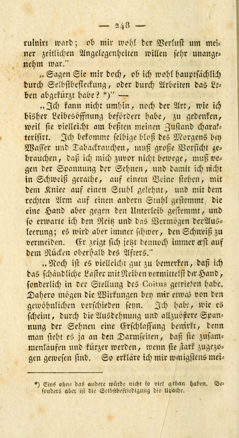 24^ — rühmt warb; ob mir wci)t ber Süerfujr um met* ner jeitftd^cn 2fngcfegcnl;citen willen fel;r unangf* ttc^m war. „ Sagen Sic mir bodj, 06 id) wofyl fyauptfäcfylii) fcurd) SelbjlbejTccfung, ober burd) arbeiten ba$ £z* ben abgehet babe? *) — „3dj fann nic^t um&tit, nod) ber 3fet; wie id) btefyer ßeibesöffnung beferbert babe, §u gebenfen, weit jle t?ielleid)t am bejsten meinen 3uftanb djataU tcrtftrt. 3d) befommc fclbige Moj* beS Borgens frr» SBafTer ntib £abad'raud)en, muß große 33orftd)t ge- brauchen, baß id) mtd) ^iwor nid;t bewege, muj3»e* gen ber Spannung ber Seinen, unb bamit icfy nid)t in Schweiß gerade, auf einem *Beinc freien, mit bem $niec auf einen Stuf)! gelernt, unb mit bcm rechten 2frm auf einen anbern Stul;l geftemmt; bie eine fyanb aber gegen ben Unterleib gehemmt, unb fo erwarte id) ben 9lci6 unb btä £>cnnögen bers2lu$- lecrung; e§ wirb aber immer fd)wer, ben Sd)n:eiß 31t öermeiben. (£r geigt ßd) je§t bennod) immer erjt auf bem iKucfen oberhalb be$ tyfittS ,,*ftod) ijt e§ inelleid/t gut 51t bemerfen, ba$ id) btö fdwnblicfye £a|tcrmit9teibenüermittcffrbrr#anb, fonberüd) in t>er Stellung be3 Coitas getrieben fyake. Safere mögen bie SBirfungen bei) mir enveti öon ben gcwöbnlid)cn terfd)ieben fenn. 3$ M>'/ wie e3 fcfycint, burd) bie 2(u$befynung unb alljubjfrere Span? nung bcr Seinen eine (Srfd)laffung betrifft, benn man fielet eö ja an ben 3)armfeiten, baj3 fte jufam? menlaufen unb fürjer werben, wenn fie ,kr? ju^o* gen gewefen finb. So erkläre id; mir wmigftcn* meU *) Cin«? o&nc baä anbete würbe nirfjt fo oiet qtftau fjafren. &e« fonberü ab«; iü bie ©el&flteftieblfltmg bie Uuflcöe.