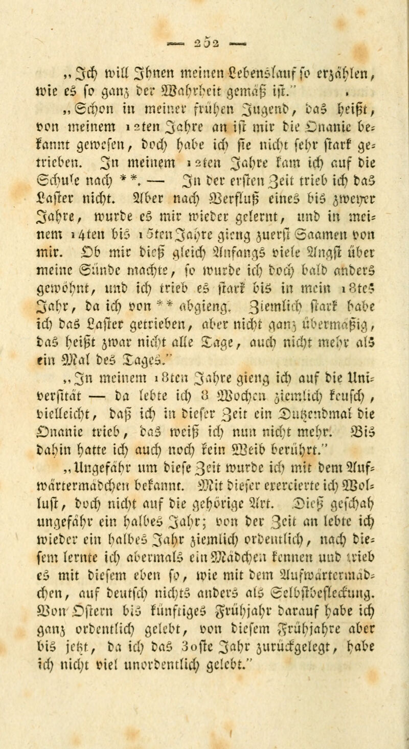 „3$ null %knm meinen Lebenslauf fr ersten, wie eS fo gan$ ter 3öal)rbeit gemafs ift. „(5d)cn in meiner frühen 3«Öei^/ CC{? l;et^t, t>on meinem i^ten 3a^n an rjl mir tie Cnanic be* fannt gercefen , t>od) foabe id) fte nidu febr ftarf ge* trieben. 3» meinem i2ten ga^re lata td) auf &te Sd)ure nad) * *. — 3« bcr erfreu 3*it trieb id) ba$ £after md)t 2(ber nad) SSerflufc eines bis ^metjcr 3a£re, würbe e$ mir nneber gelernt, mit) in mci= nem i4ten bis i5ten3ai)re gicng juerfi Saamen fron mir. Db mir birg gleid) anfangs »ie(e Sfngjl über meine ©ünbe machte, fo irurbe id) tod) halb anberS gäp^ttf, imb id) trieb e£ jlarl btö In mein i8tc$ 3a£r, ba id) fron ** abgieng. 3^wft# fl'a'^ ^be id) baS Saftet getrieben, aber nid)t $6tQ übermäßig, fcaS tSeigt jroar ntd)t alle £age, oucib nicöt mebr af5 ein 9)M be£ XageS. „3n meinem i8tcu 3a$te gieng id) auf bie Unt; frerfttdt — ta lebte ia) 8 22>od)cu 5icmltd) fcufd), tuelleid)t, bajj; id) in tiefer 3^it ein 5Hwenbmai bte £>namc trieb, ba$ mcifi id) nun nid;t mcbr. 23iS babin Ijatte id) and) nod) fein SBeib berührt. „Ungefabr um tiefe 3C^ würbe icfj mit &em5fuf* rcä'rtermabd)en befannt. Tllt btefer erercierte id) 2Bel- fufr, boet) nid)t auf t»ie gehörige 2i'rt. 3>ieji jcföaty ungefähr ein falbes; 3a(^; &on ber 3*H tm k&& id? lieber ein balbeS 3al)r jiemlid) orbenttid), nad) tie- fem (ernte id) abermals einSÄa&cfyeu fennen unb '.rieb e£ mit biefem eben [o, wie mit bem Slufroartcrunib; d)en, auf beutfd) nid)t$ anbete als 8clbitbcfled:'ung. ©an Dftern bl-3 fünfrigeS gruf)jaf;r barauf t;abe id) ganj orbentlid) gelebt, fron biefem ^rür)jar)re aber big jeftt, ba id) ba$ 3ofte 3^ jurüdgelegt, r)abe id) nid)t friel unorbentlid) gelebt.