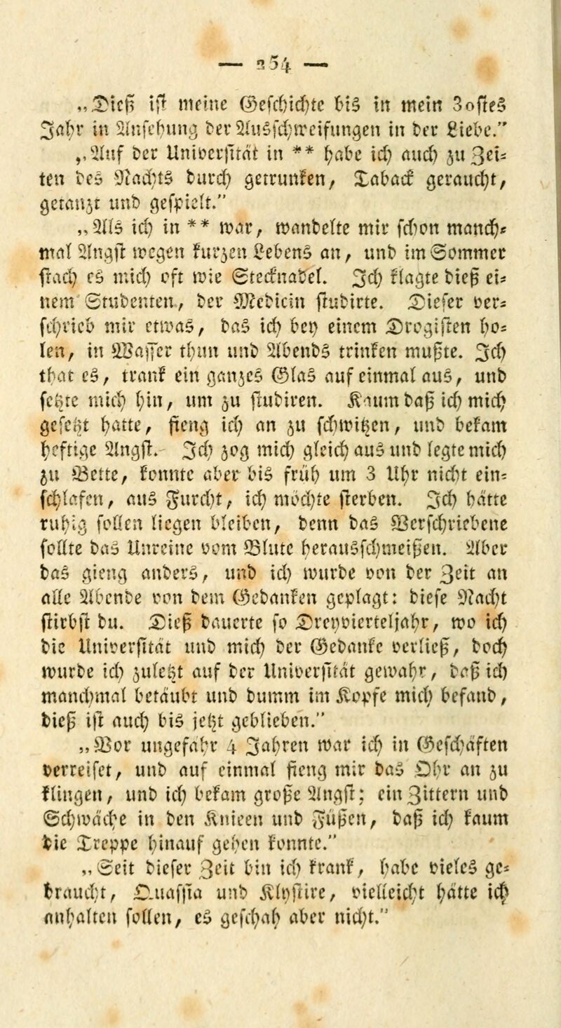 „£tcß if! meine ©efcbicfyte VH in mein 3ofte§ Safer in Stfnfefyung ber2lu4f(^tpetfttn0en In ber £iebe. ,,2luf t>cr Unit>ct*|ltdt in ** fctfce id) and) jn Sei- ten be§ 9tad;t0 burd) getrunfen, Xabad geraucht, getagt unb gefpieft. „3(15 id) in ** war, wanbelte mir frfwn mand)* wal 2lngfl wegen frühen gefrenS an, unb im kommet ftad) e§ mid) oft wie ©teetnabet. 3d) flaute bieg ei* nem Stubenteu, ber Siebtem flubirte. liefet üer* fd)vicb mir etnra£/ baS ich bei) einem £rogiften l)o* len, in £Baj7er t(;im m\t> 2lbenb§ trinfen mugte. 3d) tbat e§, trän! ein ganzes ©la§ auf einmal aus, unb fcorc mid) l)in, um 5U ftubiren. ß<umt baß id) mid) gefegt tyatte, jteng id) an JU febwi^en, unb befam heftige SlngfL- 3d) 505 mid) cjtctd? au£ unb fegte mid) &u iBette, rennte aber lu§ früb um 3 llfjr niefct ein= fd)lafcn, <ut§ 5urd)t, i$ niedre jterben. 3d) batte tufylg feilen liegen bleiben, benn ba£ 83crfd)riebcne feilte ta3 Unreine üom 25lute berau$fd)mei£en. 2föet ba§ gieng anbete, unb id) würbe »cm ber 3^it mt äße Slbenbe »on bem CJ&cbanfen geplagt: biefe Wadjt flirbft bu. £iefs bauerte fo £}rei)t>ierteljal?r, wo id) bie Untoerfttdt unb mid) ber ©ebanfe »erließ, bed) würbe id) ftvikfyi auf ber Unioerfität gewahr, bcfcid) mandmtd betäubt unb bumm im stopfe mid) befanb, biep i|l atu$ bis jel^t geblieben. „33er uugefabr 4 Sauren war id) in <#cfd)afren »erreifet, unb auf einmal fteng mir ba$ £)l>r an ju Hingen, unb id) befam große 2ingfr; ein3ittem unb @d)wä'cr;e in ben Änieen unb Sußeit, baß icfy faum fcie £reppe binauf geben rennte. „(Seit tiefer 3cit bin id) rranf, \>abc »iele§ gc* ttctütijtf Ö.uafjia unb $lt)frire, »ie(icid;t l)ätte i$ anhalten feilen, c£ gefd)ab aber nid)t,