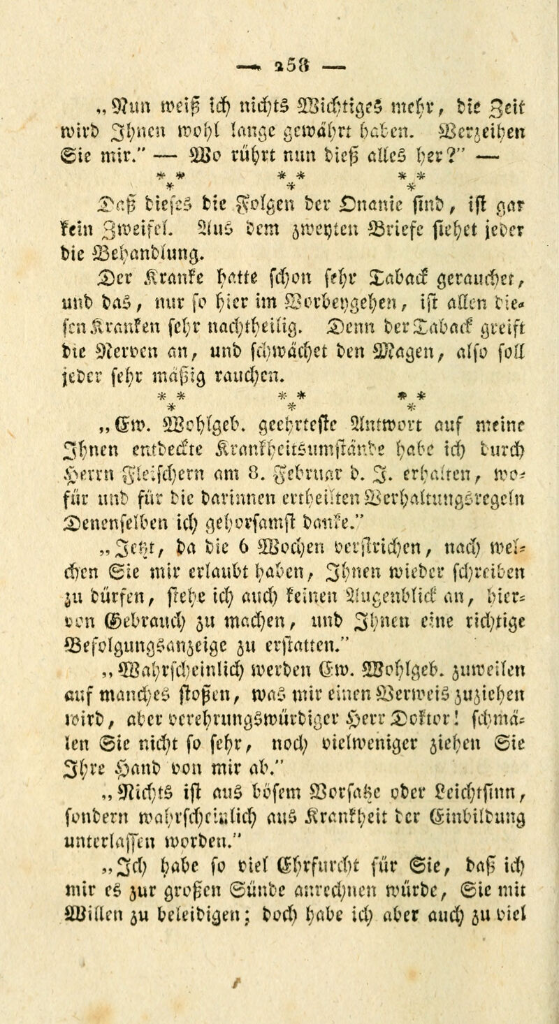 —» a5S —■ „9hm meig id) nid)t£ 2Bidnio,e$ me$r, bte Seif wirb 3l;ncn wofyl lange gewährt baben. ^Berjeit)en ©te mir. — 2ßo rü^rt nun bieg ßtlcS l;er? — * # * * * * *• * * 3V.|$ tiefet btc gölten ber Onanie ftnb , ifl aar fein 3weifct 2hio bem jweijtejt Briefe fielet jcoer t>ie S3ebanbiuna,. £)cr ßranfe batfe fd)on f?f;r Xabacf geraudm, unb t»a5, mir fo ^tcr im £> erbettelten, ift aßen tie* fen £ raufen fe(;r nac$$ei% &cnn berXabacf greift bie Sterben an, unb fu)wäd)et ben 2ftaa,en, alfo fotf jeber fefyr magig raupen. „(im. SBofy%efo gcefcrteflc Antwort auf meine 3t}nen entbeefte $ranf|eit£umfr<mbe §aU id) turd) $erttt gleif^em am 8. gebruar b. 3- erhören, too* für unb für bic barinnen erteilten SScrfyaftuttflsrcgcfn £>enenfelben id; .qefyorfamjl battfe.7 „3cm, ha bie 6 $Boci;en ocrilrtdjen, nad; mel* d)cn <Bh mir erlaubt baben, 3§n*n wieber treiben j« bürfen, jlefye \ä^ a\ui) feinen älugefiMid an, bicr* öcn ©ebraud; 51t mad)en, unb J3l?net* rfwl? rid;tige Sefclgung§att$eige ju erjlattcn. „ 5BaI;rfd}cinIid; werben Q.to. ©ofylgefc. juweilen cuf mand;eö flogen, was mir einen SSerroeiS Micken wirb, aber webruna,$würbißer £)err Softer! f$th& Jen (Sie nid;t fo fcfjr, nod; tnclwcniger jie^en Sie 3(;re £>anb fcon mir al\ „9hd;t£ ijl ai\$ bbfem SSorfafcc ober £cid;tfinn, fonbern mabrfd)ctiiüel; m\$ $ranH;eit ber (Sjmbilbimg unterlagen morbeu. „3d; §aU fo rief Gfyrfurcbt für 6ie, baf id) mir e$ jur großen ©iinbe anrechnen würbe, (Sie mit Söiftcn 5u beleibten; bod) tyabe id; aber auefy gubiel