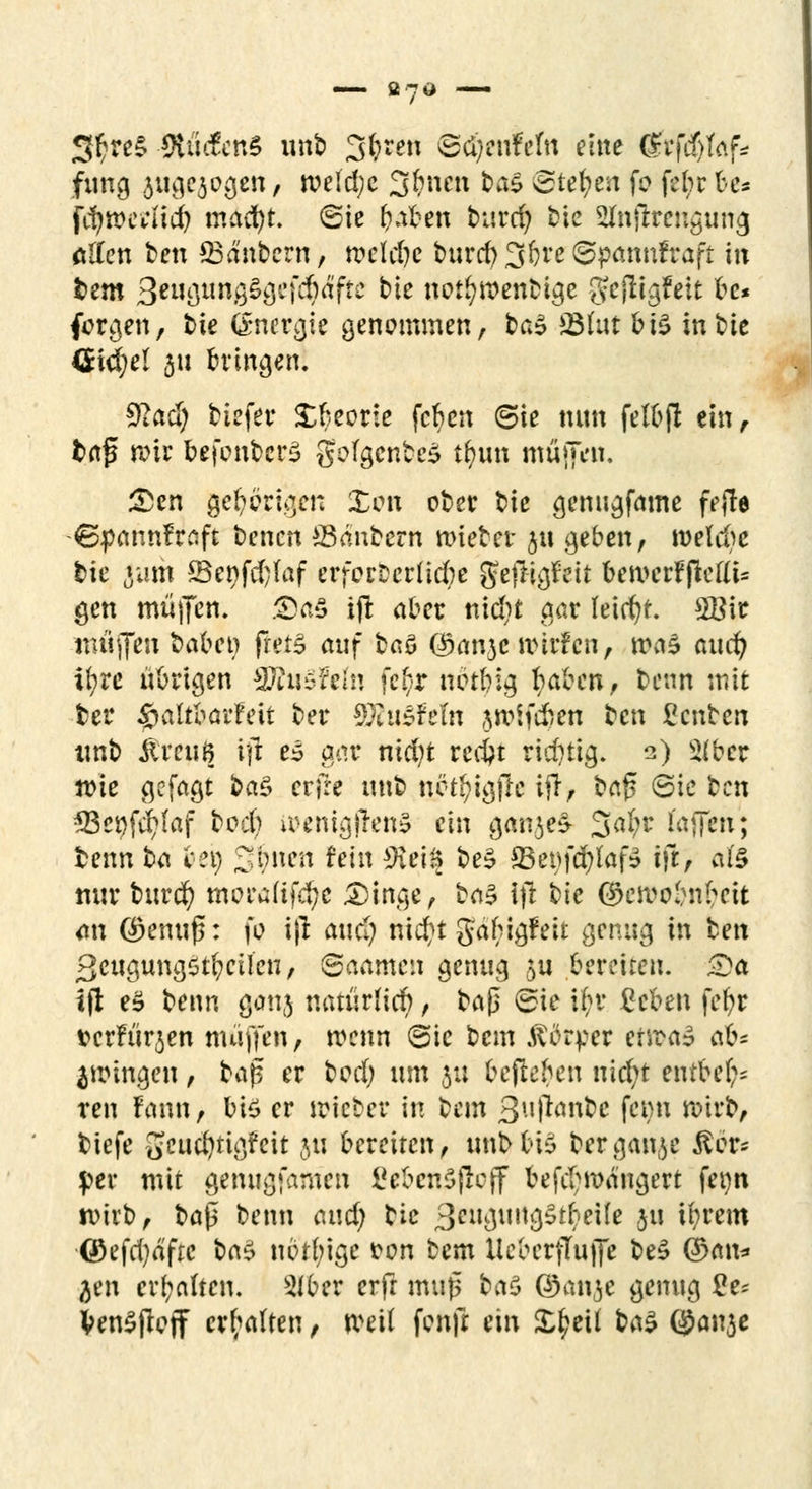 SftreS Äfi&ttiS unb öftren ©ci)cttfefn eine (gtfäjtaf* fung angezogen, tveld;e 3&nen &<*§ ©te^e» fo febr fce« Jtywerfidj macf)t. ©ie fraben burd) tie Sttnfirengumj ölten fcen 23d'nbcrn, rcclcl)c turd)3bre6pmtnfraft m fcem 3wgungSgefd)äftc kie not(?n?enbige gefügfeit bc* forden, bie (Energie genommen, fcaS 3Mut bi^ in bie <5id;el 511 bringen. ^act) tiefet* Xbeorie feben ©ie nun felbjl ein r fcrtfj rote befcnbcrS goIgcntcS t&un mfiffta« £en gehörigen Xon ober ^ie genugfame fejle ©pannfrnft benett SBdnbern mieber $u geben, meldte bie Jurii ©e9fd;Iaf erforDcrfidie gejl&feit bewcrffiettU gen muffen. ®afi ijl aber nid;t gar leicht. 2Bir muffen babet? frets auf baö ©anjc ttnrfcn, ma3 auefy ifyrc übrigen SRnSfefn fe^r nbtbig l^aben, benn mit ber ^altbarfeit ber 9£tt£feln jroifdren ten £cnben tmb touß ift e£ aar nid;t rccfyt richtig. 2) 2(ber wie gefagt t>a$ crjre unb nbt^igjlc ifl, ba$ ©ie ben *Bei)fd?laf bod; iPcnigffenS ein ganjeS 3<$* l'affen; benn t<i bei) Jonen fein $tti% be$ 33et)fd)laf» ifl) al'§ nur buvä) morafif$e .Dinge, ba§ ijl bic ©eroe&nfceit an ©emiß: fo i|l audf) nid?t Jabigfeit genug in bett ßcugungstfycUeu, ©aamen genug ftti bereiten. £>a tfl e$ benn ganj natürlicb, baj] ©ie if;r geben fefyr t>erfürjen muffen, wenn ©ie bem Körper ertrag ok* fingen, ba$ er bod) um 5:: bejleben uid>t entbe(;= reu ?c\\m, bi$ er mietet in bem 3uf*<wbc femi wirb, tiefe geucfytigfcit $u bereiten, unb friö bergan^e Äär« per mit genugfamen gebende ff befd;roangert fet)n n>irb, baf$ benn and) tie 3cu$\u\$$tktik 511 iprem ©efd)äftc bc\$ nbtbige fcon bem Ueberfluffe be£ ($>a\u ^en erhalten. 3iber erft muß ba$ ©anje genug £e* Ven^pcff erhalten, rveil fenjt ein £f?eü btö ©anje