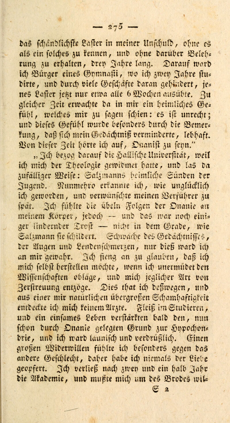 && fdhinMidjfte ßafler in meiner llnfd)uft, ofcne es aB ein fofdjeS ju fennen, unb c^ne darüber 23elef>* rang ju erhalten, bren Sabre fcmg. darauf warb id; SBütgc* cine§ ©mmtafn, mo icf) gräeg Safere flu- birte, unb burd> iriefe ö>efd;dfte baran gefcfabert, je* ne$ Softer jegt nur erma alle 6 SBccI}cn avfö&Mi. Qu gleicher 3tt ern?ad;te fca in miv ein fceimlid?e£ Q5e* füfei', trel'cfceS mir $u fagen fd/ien: es ifr unrecht; unb biefe£ (*kfüM mürbe c-efonberS burd) tie 53emer* fung, ta^Mld^meini^e^ac^tm^erminterte/ lebhaft. &$cn tiefer geit Ijörte id? auf, £>nattijl 3a fct>n/ «3$ &§$ä barauf bk^ailifcbeUnicerfrtdt, mei! id? mid) ber J^eotögte genubmet baue, unb las Da 5«fä'I£i.9cr SBeife: ©ät£maiui3 betmlic&e Siinben ber 3ugenb.- 9ttmmepr-o ernannte id), mie unglücffidj id> geworben, u«S *>ern>ünfc&te meinen £3erfiil>rer §it fpdt. 3$ fühlt? vle s&eln JJelgcn ber £>nanie au meinem Dörfer, jebod^ — unb ba3 tvat iwd) einU ger -Unbcwfcef Zvc]t — man in bem ©rabe, wie ^al^mann jte fdjütm. ©$a?a$e be£< @ftä$tttrfff'S, ber klugen unb tfenfccnfdjmevjen, nur bieg warb id) an mir gewabr, 3d; f*w$ an 5U gkttfceti, baß id) mid) felojl fyerfreften möchte, wenn id) unermiibet ben SBiffcnfc^oftcn c'Mdge, tmb mid) jeglicher 3lrt *>oä 3erftreuung ent§oge. £5ie£ tfrat id) befsmegeft, tmb au» einer mir natürlichen ii&crgrefen @$amfcaftigfeft entbed'ie id) mid) feinem2lr$te, gieig imputieren; unb ein einfame§ £eben Derjldrffen balb ten, nun feton burd) £)name gelegten ©runb $ur #npocfoon* brie, unb id) warb launifd) unb cerbnigiid?* ßrinen {trogen SBiberwillen füllte id) cefcmberS gegen baS anbere ©efdjledjt, ba^er fcabe id) niemals ber £ieue geopfert. 3$ verlief nad) ^wep unb ein fyaib jaH bie 21fabemie, unb raufte mid) um be$ 23rcbe$ \v\U e 3