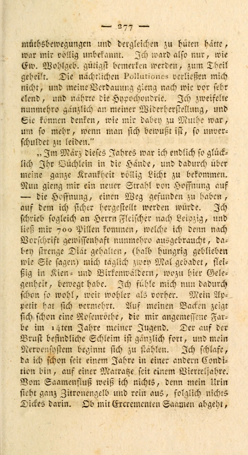 mritbsbemeyun^cn uttb teto/feicben \u füren hätte r mar mir roiiicj unbekannt. 34 roa*b&Ifo nur, wie Q\i\ SBoWgefc aiittgfl bemerfen werten, 8«rti XbcU gebei't. £>ie nacbrlicben PoHiitiones verließen mieb niebt, littt amueöertamma, gteng naeb rote cor fefet clent, urib uabrre tie |>&pftf^mbr& 3$ U^cifefte nunmefcro $&rifitä) an meiner ^icerberüelUma,, unt ©ie fottnen tenfen, wie mir taben ui -$imbe war, um fo mebr, wenn man jfdj fcwtifttfi, fo uttber* fchilvct 5'.! fetbert. »3* 9Ear$ biefe3 fuibre? war icb entlief) fo ajfäcfs Heb 3br DupMetn in tie £ante, unt tatureb über v gaii$e ßranfbeit rcaia, £tcbt &ii befomtnen. 9iim gieng mir ein neuer StraM &bn y-cffnuna, auf — tie $öffttungj einen 2Beg gefunden yu fydbcn , auf tem id) (icb er ber^ejteü'f werben rourte. 3d) febvieb featetc^ an $ixtngteifd^er nacb Seidig, unb mir -oo Rillen unnmen, meiere icb benn nacb; Ö3crfcarift tpwijfen^afi mmmebro autytitaaäft; ta- free Irrende £>iat gehalten, {halb fyungrig geblieben gfe fägen) mieb taalicb |Weti S£<t{ gebaftet, iuu jsig Iti £ien = unt BirfenwäWenc; wcjü bier ©efe* genbeit, bewegt babc. 3^J tffyk ml'c^ min tatureb fa>cn fo wcM, weit wobler als cerber. 5£et« 21p* petit bar jicb »ermetyrt. 2fuf meinen *8ac£eti $eigt fid> f#on eine üBefenrötbe, tie mir artgemejjene $at* be im i4ten Safyre meiner 2sua,ent. 3>et auf ter JBnifi befintlicbe (gebieim ifr gänttidb fort, unt mein fReroenfaffcm beginnt (tcb &u f:äMen. 3$ frniafc, fca icb (eben feit einem 3abre in einer antern donti- tien bin, auf einer 3Tfatra$e feit einem öiertctiabre. 9?om Saamenflu|5 weif3 ich nichts, benn mein Urin liebt g,an$ 3itrcuen,{<e(b unt rein aus, fcbiucb ntebr? Xicfes tarin. Ob mitdreremenren Tanten abgebt,