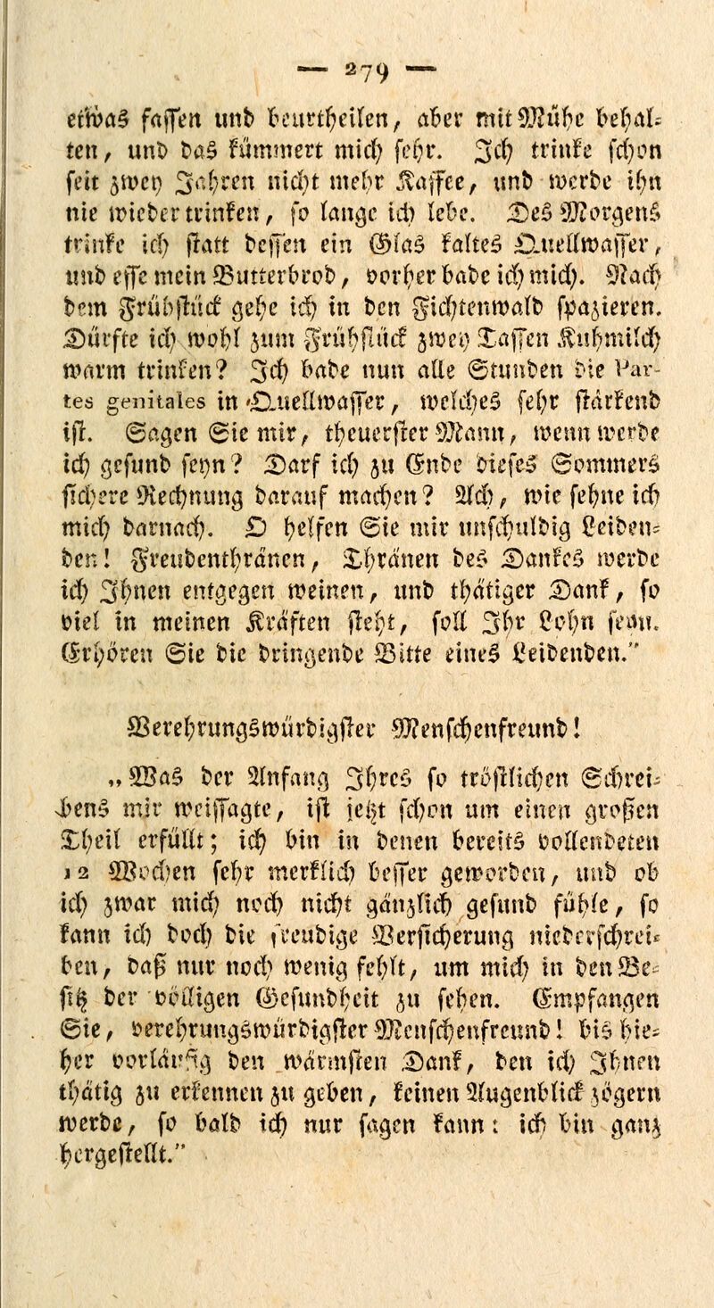 et'\ba$ faffert unb to\xttf)tilm, aber mtt3)?ül?c befyal; ten, unb ba§ flimmert mict) fepr. 3d) trinfe fcfyon fett 5»et) Saften nidn mebr ßaffee, unb werbe U)tt nie iricber tfinfen, fo fange id) lebe. ^cBSßorgcn§ trinfe id) flatt bcjjht ein ßU$ MitB DAullroaffev, xnxb effc mein *Butterbrob, oorfyer babc id; mid). 0&td| bem grübjlücf gef;e id) in ben gid;tenwafb frieren. Surfte id) woljl jum grübilücf jwet) Staffen $«|tutf$ warm trinfen? 3$ ^be nun alle ©ttmben Die Par- tes genitales in duettwaffer, weld)e3 fefyr ftdrf enb ififc. (Sagen (Sie mir, tfytiiet$ttffltani\f wenn werbe id) gefunb fet)n? Darf id) ju Gtobe biefcS ©ommerS fidlere Stä$tmtig barauf machen? 2fd), wie fehlte icb mid) bamac^. Ö Reifen @ie mir unfdndbig geiben* bcnl greubcntfyrdnen, ordnen bef> iöanfcS werbe id) 3bnen entgegen meinen, unb tfydtiger JEWnf, fo tnel in meinen Gräften fle^t, feil 3br £ot;n fem?. ($t$(ren ©ie bie bringende Sitte tibti ßeibettben/- $eref)rung§würbigjler Sftenfdjenfreunb! „3Ba§ ber Anfang 3f)rcS fo trofrHd)en ©d)rei; sbenS mir weiffagte, i\\ je^t fd)ott um einen großen £()eit erfüllt; id) bin in benen bereite fcotfenfreten j2 2Bod)en febr nierfüd) beffer geworben, unb ob id) swar mid? ned) ntd)t gdnjful) gefunb fütyi, fo lann id) bod) bie (mtbige 23erftd)erung mcbcrfd)reu btix, ba$ nur nod) wenig fefjft, um mid) in benS3e ft§ ber völligen ©cfunbbeit ju feben. (Smpfangen ©ie, i>erel)ruug5WÜrbtgi!erOJtenff^enfrcunb! biSlne^ fyer oorldrfig ben wdrmfren Dan!, ben id) Sitten tfydttg ju ernennen ju geben, feinen 3(ugenbttcf zögern werbe, fo halb id) nur fagen Faun: id) bin a,*^ ^ergefteüV'