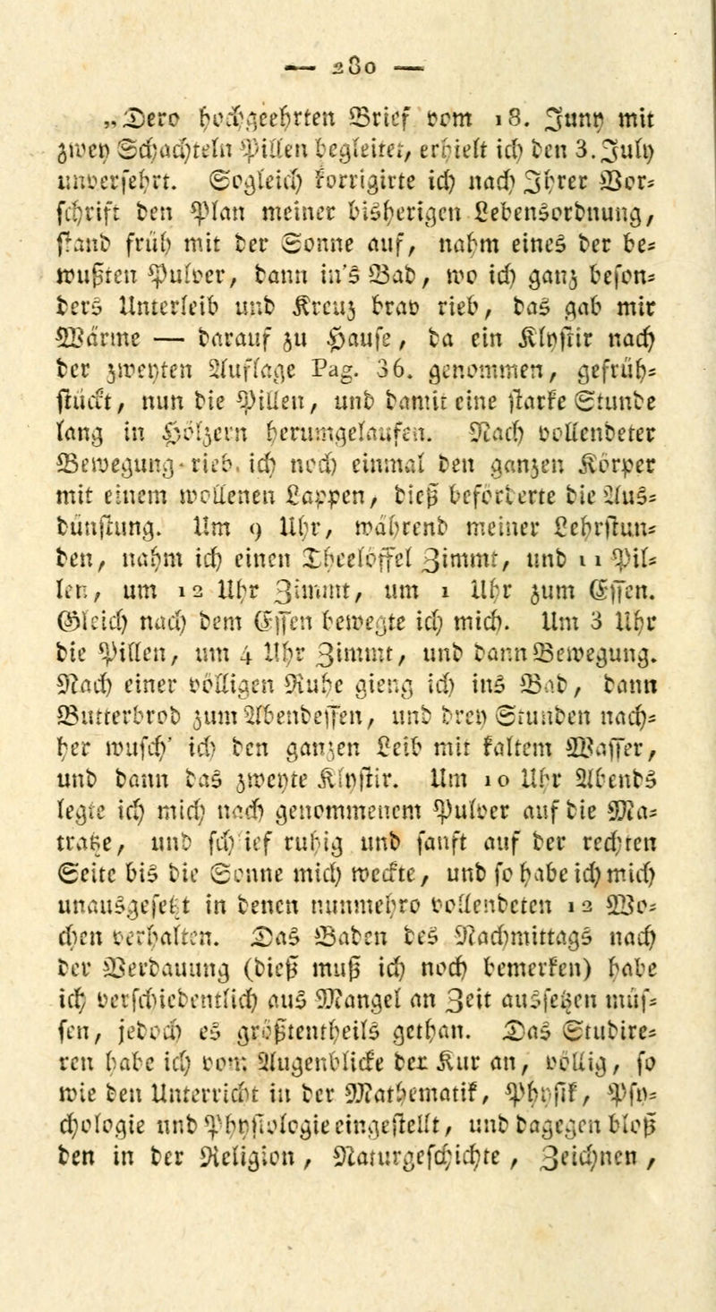 2Ü0 „;Dero tyo$gee#rten ©rief rem 18. 3unt) mit äroen Sd;ad;teln Ritten begleitet, errieft id> ben 3.3u(t) unfcetfefcrt. ^ogleicty rWrigtrte id) nad) 3brer 33er* fdjrift ten $pian meiner bisherigen SebenSerbuuna,, ffanb früb nüt ber Sonne auf, nabm eines ber be* wußten $pufoerf bann in'5 Sab, wo td) ganj befon* berS Unterleib unb ßmt3 brau rieb, ba£ tqab mir SBärme — carauf ju #aufe, ta ein Äfofrir nad) ber tfßfyttn Sffuffage Pag. 36. genommen, gefrür;^ ftuut, nun bie Ritten, unb bamiteine flarfeSrunbe fang in 0ol$ern herumgelaufen. $laä) oetfenbeter 93eroegung*rie&, id) noc& einmal ben ganjen Körper mit einem wollenen £aopen, bieg befohlene bieü(u§s bünfhing. Um 9 lil;r, wabrenb metner ße&rfrun* ben, nafym id) einen Xbeefeffel ^inmt, unb u $pit Kr,, um 12 Hbr Sunnit, um » M,r 5wm (£|Ten. ©leid) nad) bem offen bewegte id; mieb. Ura 3 Hfyr bie giften, um 4 ttyr 3unnu, unb bann ^Bewegung. 9? ad) einer ööttigen 9iube gieng id) ins 23o.b, bann ^Butterbrot) $um$föenbeffen, mit tren Stunben naefy* ber nutfd)' i& ben ganzen ßeib mit f altem SBaffer, unb bann ba§ yxcine JUnftir. lim 10 llbr 3(&,enb§ le^te id) mid) nad) genommenem ^ufoer auf bie SRa* trage, tmt> fdvief ru^ig unb fanft auf ber red; reu (Seite bi$ bin Senne mid) roeefte, unb fol)abeid)mid) unau3gejfe$t in benen nunmebro oodenbeten 12 $ßje- eben oerbalten. £aS ©aben be§ iRadmüttagö nad) ber sBerbauung (bie£ muß id) nod) bemevfen) $abe td; oerfd)iebentft$ aus Mangel an 3?tt au${e$en muf- fen, jebocfy es grcßtetu^eiB getftan. 2)a£ (£titbire* reu ^abe id) oon; SffogenMidfe ber ^ur an, ooütg, fo n>ie ben Unterridu iu ber aftarbematif, ^brjlf, ^ft^ d)o(o.qie unb ^brnologieeingeteilt, unb bagegen bio0 Im in ber Siettgion, 9£aiurgef#ictyte, 3eid)ncn,