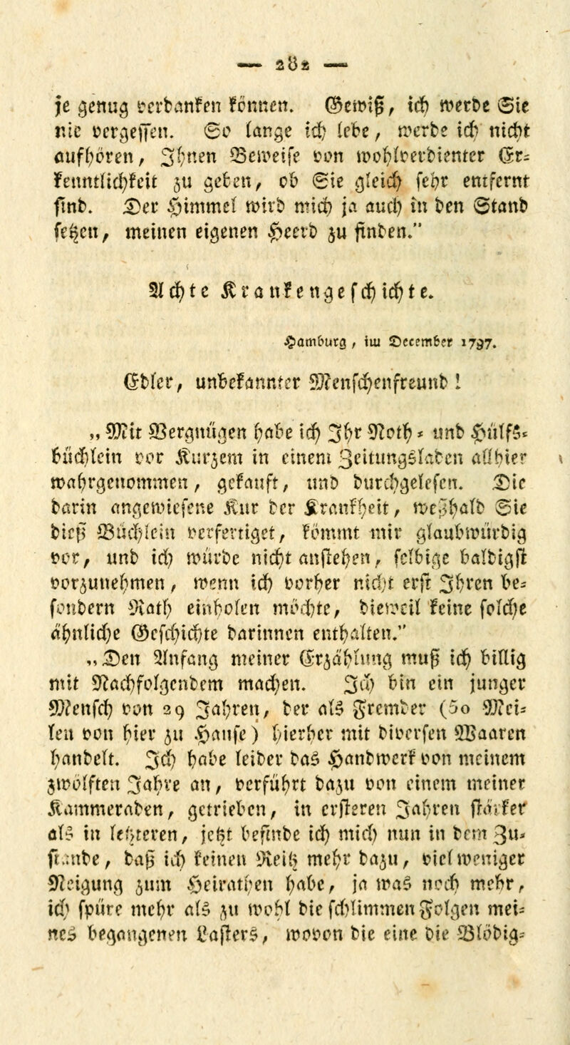 je genug verbanden fbnnen. ®etmf5, icb werbe (Sie nie cer^effen. <&c lange t$ lebe, werbe icb ntct»t aufboren, 3$nen Seweife »im iDofyfoerbtetuer (5r- feuniHcfyfeit 3U geben, ob (Sie gleiefy fe&r entfernt ftnb. 2fet §tmme( wirb mieb ja auci) itt ben 6tanb fe^en, meinen eigenen £eerb $u ftnben. 2Icfyte ßranf engefd)id)te. Hamburg, im ©eeemfcer 1797. Grbl'er, unbekannter 9)?enfd)enfreunb! m 5Dttt SBergm'igen fyabe id) 3fyr 9Zotf? * tmb $ütf§< cucblein rer Ämtern in einem QeitungShben atlbier wahrgenommen, gekauft, unb burebgefefen. 3)ie bann angewiesene Änr ter fitanfgeit, n>e;l^a(b ©ie btefl S3üd)lcJn verfertiget, fömmt mir glaubwiirbig vor, unb id? mürbe ni$t anflehen, fclbige balbi^fl vorzunehmen, wenn id) Derber nidjt erfr 3bven be- fonbern sMt\) einbofen mödbte, bieweil leine folebe abnlidje ©cfrf?id)te barinnen enthalten. „Den Anfang meiner <£t$agfimg muß iti) billig mit S^acbfofgenbem mad)en. 3$ bin ein junger Q)?enfc^ von 29 Sägten« ber ate gremter (5o SKci* Ten von f?ier ju #anfe) bierber mit bioerfen SBaaren fyanbelt. 3$ babe (eiber ba$ ^anbmer? von meinem jwbfften %aljxt an, verführt baju oem einem meiner Äammeraben, getrieben, in crjleren 3af)ren fra.fer öB in (enteren, jeftt befmbe id) mid) nun in fcem 3u* ft.mbe, ba$ id) feinen 9iei(> meftr baju, vtc( weniger Neigung 511m öeiratben fyabc, ja maß nodb mebr, id> fpüre mebr ate 51t woM bie fdjlimmen folgen mei* nc$ begangenen ttajters, wovon bie eine Die -23f obig--