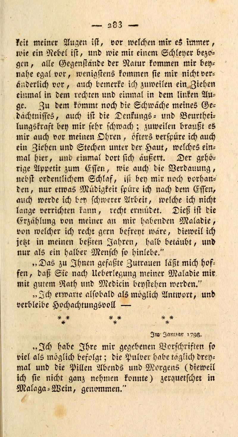 feit metner $Eu$en ift, sor roefdjen mir e£ immer , wie ein SttUi iß, unb wie mit einem ©d?let)er bejc= gen , alle ®egenjlanbe ber 9Zatur fommen mir bet)- ttafje egal oor, roenigjfenS Fommen fte mir md)tt>er* tf überlief} oor, <mci) bemerk tri) jurocilen ein ß^m einmal in bem rechten unb einmal in bem linlen 2iu* ge. 3« btm fömmt nod? bie <&d)\väd)e meinet ($e* bäd)tmffeS, j&udj ifr fcte DenFungS* unb £Beurtt)ei? lungSfraft bet) mir febr fd)mad) ; suweilen brauet eS mir aud) t>or meinen £r)ren, öfters fcerfpüre id) aud) ein 3*e&en un^ ©teeren unter ber $autf weld)e§ ein- mal (jier, iüib einmal bort ftd) äußert. £)er apfybz rige ^Ippettt jum Giffen / wie and) bie ©erbauung, nebjl: orbemlid)em (Schlaf/ tfl bep mir nod) &crt)atW ten, nur etn?a§ Sftübigfeit fpüre idf> nad) tem teffe$# mict) werbe ic^ bef fcfywerer SJrbett, weld)e id) nidijt lange »errichten Faun f xefyt ermübet. 25te(? ifl bie (yrjätjhmg t>on meiner an mir l;abenben Sftßlabte, von welcher td) red)t gern befreit wäre, bieweil id) je$t in meinen %e$un %a§tm, Wb hetänU, unfc nur als ein falber 2ftenfct) fo Einlebe. „<DaS $u 31/ncn gefaßte Betrauen läßt mict) r)ofc fen, §a$ 6te nad) Ueberlegung meiner 9}?alabie mir mit gutem 9tatl) nnt: Siebtem beöjler)cn werben. »3cfy erwarte alfobalb als möglich Antwort, unb verbleibe £>od)ad?tungSOoll — * * * 3wr3am»«r I7Q8. <»3$ ^be 3^re mir gegebenen ©orfct)i4iften fo fciel aB möglich befolgt; tk tyntMt l)abe tä'gticl) brei)- mal unb bie Rillen s2ibenbS unb Borgens (hietoeil id) jte niefct gan§ nehmen Forinte) jerquetfe^et in Malaga = 2Bein, genommen.