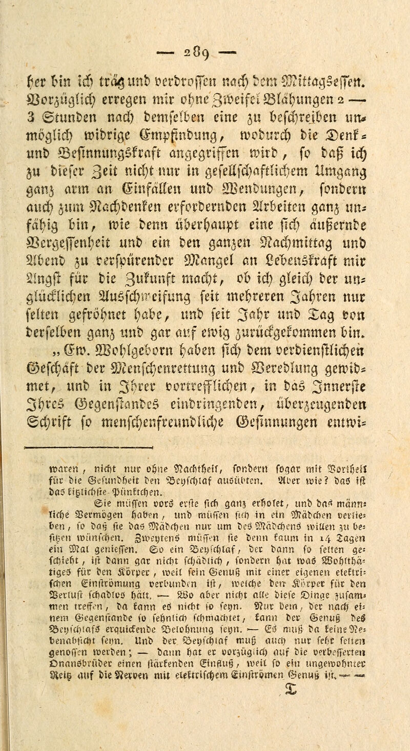 r)er Hn lä) trogimt) ocrbroffen nad) Hm S&tttagSeffen. $ßov?jü$\d) erregen mir ofync ßmifci&läfyxmQcn 2 — 3 ©tunken nad) bemfelbeu eine ju oefdjrejfcen un* möglich nnbrige dmpfmbung, whmä) bie 35enf* unb *Befmnung£fraft angegriffen wirb, fo baß td) ju tiefer ßtlt nufyt nur in gefeilfd)aftitä)em Umgang gan$ arm an Einfällen unb ^Beübungen, fonbern auefy ftim $ad)ben?en erforbernben arbeiten gan$ un* fdljig Bin, rote benn überhaupt eine jtd) dufkrnbe 33crgej|enfyeit unb ein ben ganzen SRacfymittag unb Slfcenb 511 terfpurenber Mangel an Ce&enSfraft mir 2!ngjr für bie 3u?unft madjt, 00 ify gfeid) ber un* glücflicften SluSfcfyireifung feit mehreren Sauren nur feiten gefrostet Ijäbt, nn$> feit 3afyr unb Xag ron berfeloen ganj unb gar auf eroig ^urM'gefotnmen bin. „ dn?. SBofyfgeborn fyabm jtcfy bem oerbtenftJic^en (£efcr;äft ber SQtenfd/ettrettung unb Skrebkmg gennb* met, unb in 3'ftrer vortrefflichen , in ba§ Snnerjre 3^re§ ©egenjranbeS embringenben, üoerjeugenben @tf;rift fo menfd>enfmmblid;e ©ejlnnungen enttvi* waten , niefrt nur o§ne 9>acf)t$eir, fembertt fogat mit 33ort$eH für bie ©efunbfjett ben 35et;frf)taf aufö.ftfen. tMber wie? ba$ iß bas Ef$itrf>fre- «pünftdjet», ©ie muffen ©or$ erfle ftrfi ganj erfjofet, unb bat mann* Tiefte Vermögen ijaben , unb muffen fui) in ein Räbchen »eviies fcen, \o bn« fte ba6 Sftäbrfjen nur um be5 93?äbd)en$ witien ix\ Des fi^en wünfrfjen. Sweytenö muffen fie benn faum in 14 Jagen ein Wlal genieffen. ©o ein Söeyfcfjtaf / ber bann fo fetten ge* fd)ieftt, ifl bann gar nieftt fdjabtief;, fonbern i>at tt>aö %Bot)ttt)a< tige3 für ben Äörper , weit fein ©enuß mit einer eigenen eteftrp fcfcen einftrömung oerounben ift, »vc(d)e ben- Äörper für Im Sßerluft fdjabres fmrt, — &>o aber nuf)t aße tiefe JDinge jufam* tuen treffen, ba fann eö nifftt fo fetjn. 9?ur be:n,, ber naef; eb nem ©egenftanbe fo fetjnlicft fdimaiinet/ iann ber ©enug be$ 5Öet)i'co!aff5 erguiefenbe Söelo&mmg fetjn. ■— g$ muß ba feinere* benabfid)t feun. Unb ber QJetn'ctjiaf muß öttd) nur fef-c fetten genoffen werben; — bann fiat er ooiyügfitf) auf t>ic oev&cffertm Onanöbrüber einen jiärfenben (Jinfluß, weit fo ein ungewobniec Sieig auf bieSJeroen mit eteftrifc&em ^inftrömtn (5?enu» ijiv— —■