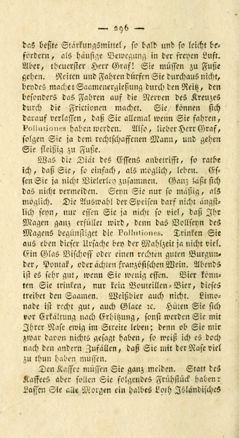 fca$ bejüte ©tafcfimgSmftttf, fo talb utib fc leicht be** forbern , als fyduftge S3ewegung in ber freien ßuft. 2lü>cr / tfyeuerjler #err ($raf! ©ie muffen ju guße gefyen. leiten unb gafyren bürfen ©ie burcr/au§ ntdf)tr bct)be£ mad;et©aamenergie£iung bind) benSHeits, t)cn befonber* fcaS Saferen auf bie 9fcr*>en be£ $reuje£ burd) bie grtetienen madbet. ©ie fönnen ftcr) berauf öerlaffen / t?A$ ©ie atteniat wenn (Sie fahren, Poihuiones fyaben werben. 2ftfo, Heber #err@raf, folgen (Sie ja berri rec§tfd;ajfenen Storni/ unb gefyeu ©ie fleißig &u gujse. £Ba£ bie Didt be§ (£ffen§ anbetrifft, fo ratbe td), baß©tc, fo einfach, als mogüd), (eben. $f* fen Sie ja nid;t SBieferfco ^ufammen. ©ans kißt ftcr) ba£ nid)t benneiben. ©erm ©ie nur fo mäßig, ate mög(icr/. Die 5(u$wabl ber©peifen barf nid)t dngfi> ftd) fet)n, nur ejfen ©ie ja nldjt fo t>ict, baß 3t>z Sftageu ganj erfüllet roirb / benn ba$ S3c£(fer/n be3 $?agenS begünfttget bie Eollutiones. £rinfen ©ie au$ eben biefer Urfadje bei) ber tölafätit ja uicr/t bief. (Sin ($ja$ 33ifd)off ober einen regten guten JBurgun* ber, ^)ontar% oberäd)ien franjbfifdjcnSBein. 2lbenb£ ijt e$ fei;r gut, wenn ©ie wenig effen. £3ier fenn« ten ©ie trinken, nur fein 33outettten*S3ier, tiefet treibet ben ©aamen. SBeifMer aud) nid)t. ßimo* nabe iit reefrt gut, aud) ($faec :c. £jiiten ©ie fid> *>or Grfditung nad) @rbi§ung, fonft werben ©ie mit 3f;rer giafe ewig im ©treite leben; benn ob ©ie mir ftwar baoon nichts gefagt fraben, fo weiß id) e£ bod) nad) ben anbern 3ufätlen, ba$ ©ic mit ber 9iafe biet $u tfuui t-aben muffen. Den Äaflfee muffen ©ie gan^ meiben. ©tatt te§ .taffeeS aber fallen ©ie folgenbeS grü&flutf feaben: Waffen ©ie aue SKorgen ein fyalbeS 2otl) %$länl>i\d)c&