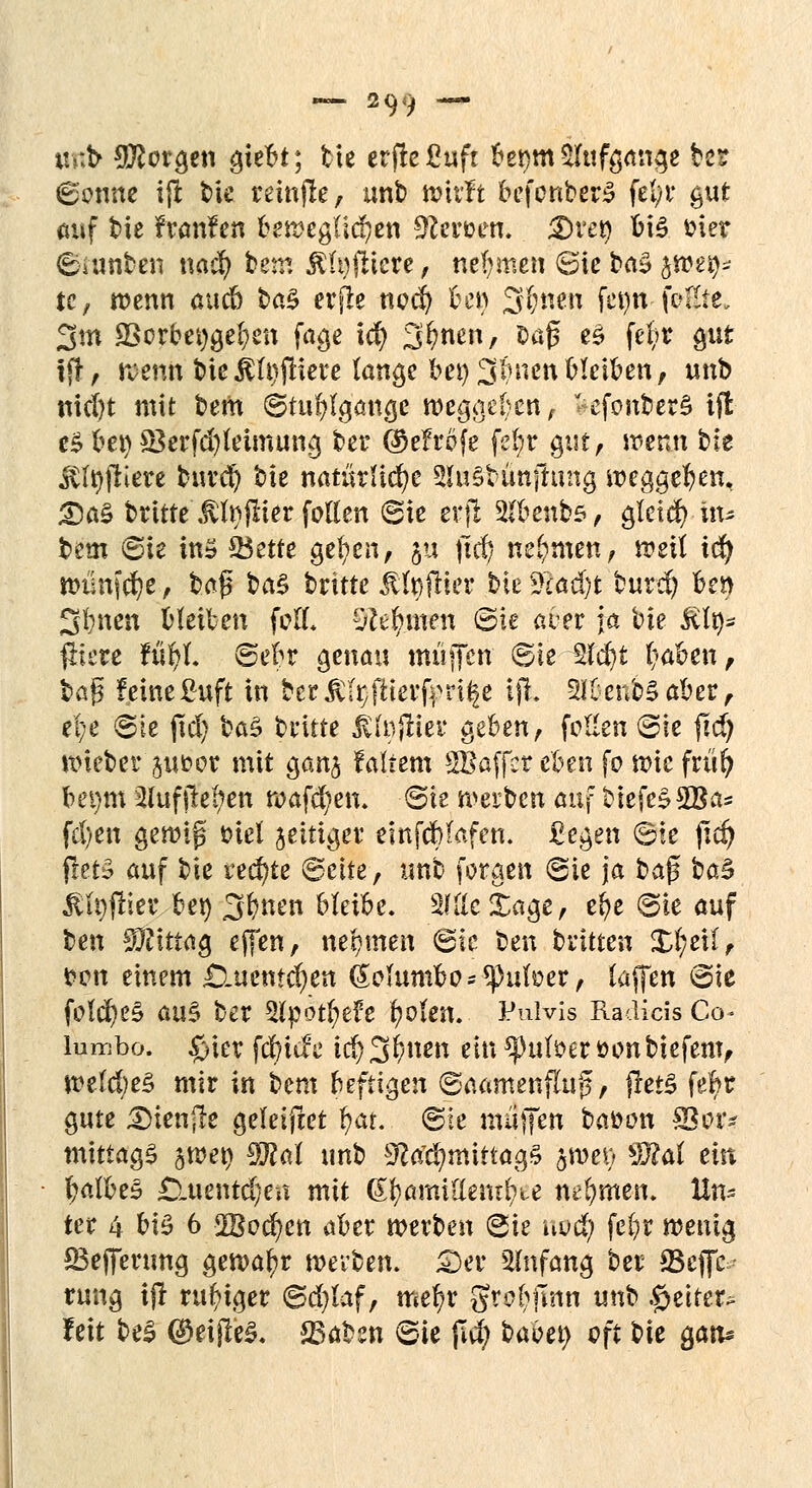 unt- borgen gtebt; bte erjreßuft berjm Aufgange ber ©enne iffc t>ie reinfle, unb wirft befenber£ felyt* gut auf bie franfen l>en?eg(lc!?cn Stauen. $>vty bis fcier ©umben nad) hetv. ÄfyfHcre, nehmen (Sie ba£ jwety* te, wenn aueb btö erfte ncd? ben 3bnen fet)tt \v%tt» 3m 9Sorbei)gei)en fage id) 31?nen, Dafs e§ fe|* gut tfr, wettii bte$U)jtiere lange bei) Linien bleiben, unb nicl)t mit bem ©tufjlgmige weggeben/ *efonber§ ift eS bei) 83erfd)leimung ber ©efrofe fe(;r gm, wenn bie ^friere buret) hk natinüäjc SluSbünjImig weggeben, £)a$ britte 'ßfyjlier feilen Sie erfl 2(benbs, gietd) in* bem ©ie in» 33ette gelten, §u jld) nehmen, weit icfy wilnferje, baß ba§ britte jtfyftier bie 2cad)t burd? ben 3bncn bleiben feil, lehnen ©ie aber ja bie £lt)* fliere füfyl. ©ebr genau muffen ©ie 2lcb)t f?aben, baß feine ßuft in ber ßfyfüerfrri^e ifL Buenos aber, ifye ©ie fiel) ba3 britte ^f»frier geben, feilen ©ie jidj Wteber jut»or mit gan§ fairem SBaffer eben fo wie früi) bei)tn 2lufliefen wafd^en. ©ie werben auf btefeSSBa* fcl)en gewiß Diel jeitiger einfdblafen. £egen ©ie fid) ffet§ auf bie rechte ©ctte, unb foraen ©ie ja baß ba£ ßfyjriev bei) 3bnen blähe. sMc£age, cr)c ©ie auf ben Mittag effen, nehmen ©ie fcen brüten £(;eil, *?en einem £luemcf)en (£oJum&os«pufoer, (äffen ©ie feld)es> au$ ber Slpotfyefe beten. Pulvis Radicis Co lumbo. £>ier fct)itfe i$3bnen ein *pu($eröenbiefem, mldjeZ mir in beut heftigen ©aamenfluß, frerS fefyr gute Dienjle geleifiet t)at. ©ie nuijfen bafcen 33 er* mittags jweip $M unb 9M)mtttag§ §wet) $?af ein balbeS £iuentcl/eu mit &§&miüemfyte nehmen» Un- ter 4 V\§ 6 2Bed)en aber werben ©ie uvd) fet)r wenig SBejferung gewat)r werben. £>er Anfang ber SScffc rung tfr ruhiger ©d)taf, mer)r gr^^jlnn unb Reiter* feit beS ®eijle£. &>aben ©ie jld) babet) oft bte $aiu