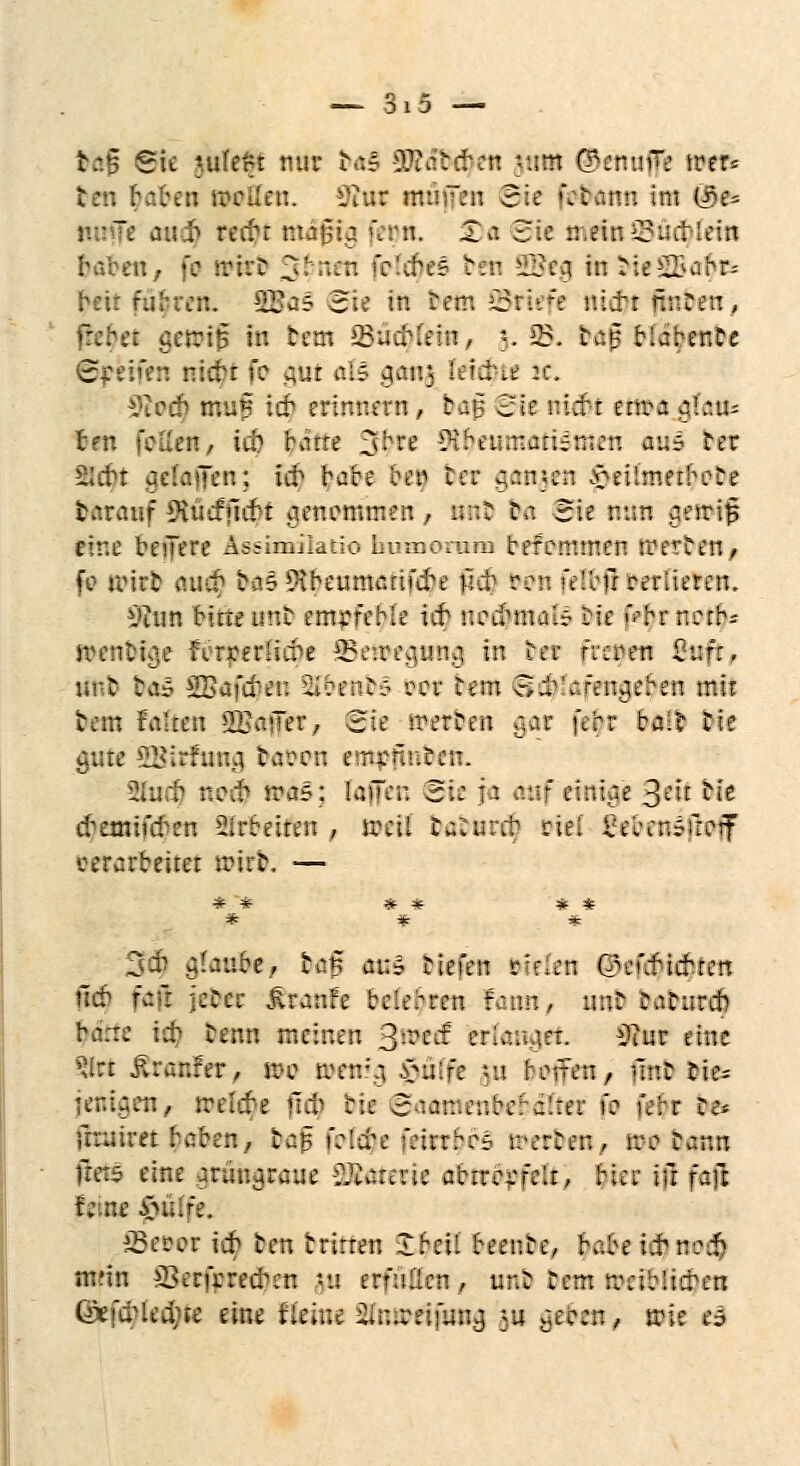 tag Sie \ukrt nur b«5 -3?? ab eben |tHM ©etwfflc wtfe ten haben rrrüct:. Kw muffen Bit \t$mn im @te mnje auch reift mäßig fem ;Ta Sie mein ©üdjfetn haben, fo trirD 3» ' ,bc=- bfti ^Jea in :;e^>abr; beit fuhren. 2£a5 3;e in befci ©riefe uierr nuöeu, in bem Q5ac^fettt ^ ;«. SB. baß biahenbe greifen nicht fe gut als cjau;, feilte :c. $lod) muf ich erinnern , baf Sic nicht enra a,b:.u; ten feilen/ iit ^afte jjbre -iHbcinr.aiUrucu auf Ter Sicht aelajTen; ich bare beg bet f}ftn$tn ^eUrnerbi-ce taranf ^ücfficbt genommen, unb Da 5ie nun aeirig ttne beijere Assimilatio humorum befemmen trerten, fc i:\vt aud) ba§9tbeumanfcbe Mit ren feltu verlieren. Viun bitte imc empfehle ich nochmals Die f«$t norb-- n>ent?ige forderliche Betttecjuno, in Der reeoen Surr, unt ta* SSafcben SbeiibS ü?or tem Schlafengehen mir :..:- '..:::.: hü\'~er, Z'.c werten :>n- febr baib Tic gute SBirfung tason ernenneeit. 2iucb noch RWiS; (äffen Bit ja traf einige 3*ö M* chemifeben arbeiten , toeil tabureb riel £eb?n»ficif verarbeitet n?irt. — *** * # * * * * * 3$ glaube, tag au* tiefen piflen (^eufidbten Ucb fair jeter Traufe belehren fann, nur tatureb h;.:c \d) tenn meinen 3-ecf erlaubet. 3?ut eine ^irt .ftranfer, n>e memo. £ü!'fe ni borten, fint cie= cen, m\d)t fiel) hit Batnaenbehdittt f: febr be faultet haben, tag folcje feirrbo- werben, r::?:.v.n fräs eine armuraue -i^araie abtrrrfelr, hier in fafc feine $uife. £3erer ich ten trirren Iheil beente, habe ich noch nifin S3erfcrechen -u erfüllen , unb Dem nrnblicben ©efcbledjte eine fleine ^u.ren'uucj *u aecen, trie i=>