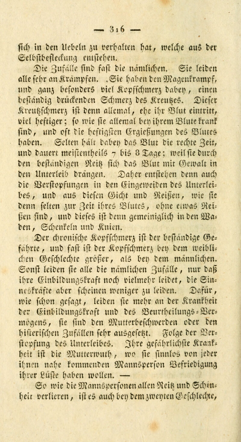 fiel) in ben liebeln ju fer^altcn Ht, welche au§ t>et ©elbjtbefleduna, entfielen. &tt 3wf^tte fint) fajl bie nämlichen, ©ie leiben alle febr an Krämpfen. . ©ie fyabm ben 9ftaa,enf rampf, «nb a,anj befonberS fciel Jiopffcr)mcrj taberj, einen bcfrdnbia, brüdenben ©djrncrj be£ ßreu($e§. tiefer $rw§fd;merj ift benn allemal, ehe if;r 931ut eintritt, fcicl heftiger; fo wie (ic allemal bernbremSlutefranf ftnb, itnb oft tie frtfttgfien Grgießuncjen be£ ©lutes fyabcn. Selten bälr babet) ba$ 231ut bie rechte $m, unb bauert meifientfyeilS 7 H^ 8Xaa,e; weil fte bureb ben t)cflantißcn *Hci^ (i$ ba§ JBlut mit (bemalt in t)n\ Unterleib branden. £)al>er cntftei;en benn aud) bie $Ber|topfuna,en in ben (Sinaenmcen be§ Unterleb be£, unb au§ tiefen QMd)t imb 9icißeu, wie fte benn feiten jur Qtit ibw$ SfutcS, c$ne errodS 9ieu ßen jtnb, unb tiefet ijl benn genwimgßd^ inben£Ba= ben, ©d)cnfefn unb Vitien. 2)cr dbromfcfyc ^opffcfymerj ift ber befränbia,e ®e* fahrte, unb fafi ifi ber Äcpffdjmerj bei) bem rceibli-- chm Qkfcr;fcd)tc großer, als bei) bem männlichen. (Sonffc leiben fte alle tie nämlidjen %\x\ö$Lt, nur baß ihre (Sinbifbun^fraft nod? tuelmebr leibet, bie Sin* ncöfrdftc aber fdmncn weniger JU leiben. £>afur, rote fd)on gefaxt, leiben jtc mefyr au ber ßranfbeit ber föinbilbun^fraft unb be£ ©ejurt^etüin0§*S3er* mö.qenS, fte jtnb ben 9Jiutterbefd)U>erben ober ben bifterifdjen QafäUtn febr ausgefegt. gofa,e ber 83er* jtepftma, be* Unterleiber 31;re gefdtyrltdjfle ftranf* beit ijt bie 3#uttentnttr/, wo ße finnlos t»on jeber il;nen nafyt Fommenben 9ftann$perfon ^Befriedigung it)ver Cüfle fyabcn wellen. — 60 wie bie SWannSpcrfonen allen 9iei6 unb ©d)Än* f;eir verlieren, ifi e3 aud; bei) bem jroenten (£cfdjledite,