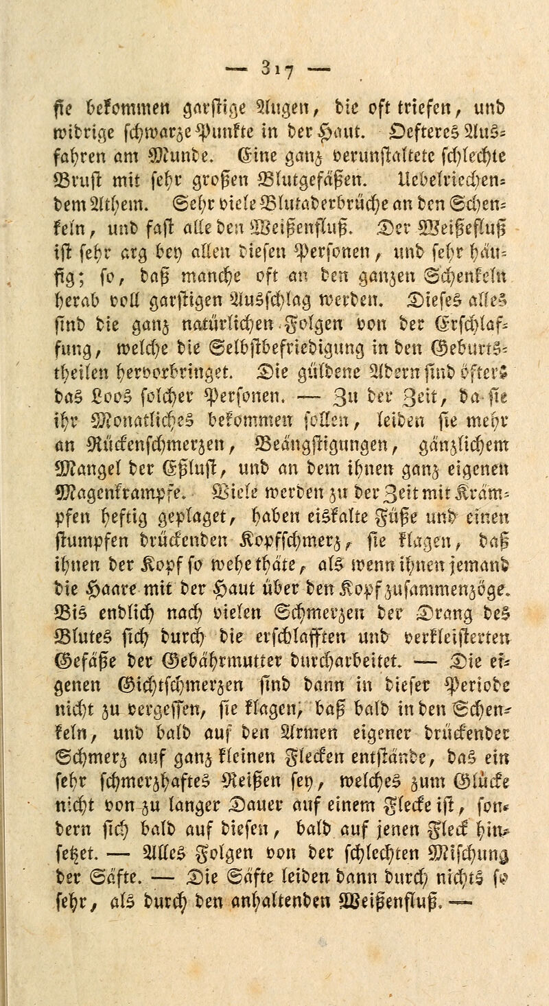 fte befommen o,arfltge 9lugen , bie oft triefen, unb rcibrige fd;war$e fünfte in beraumt. Defteres 2lu§s fahren am Sftunbe. ©ine gan<$ öeruttftoftetc fcfylecfyte 93uift mit fel>r großen ^Blutgefäßen. Uebelriedjetu tempern. ©e£;r Diele SSUrtaberbrüdje an bcn ©cfjetu fem, unb faft alle bcn SBetßenfluf*. Der ©Jetgeflug if! fef}t* arg ber; allen tiefen ^erfotten, unb fefyr i)ä\u ftg; fr, ba$ manche oft an ben ganzen ©cfyenfein berab ooß garjligen 2Iu£fd?lag werben. £>iefe£ alle* jinb bie gan$ natürlichen, golgen Don ber örfcfrlaf- fung, welche bie ©elbfibefriebigung in hm @eburt5* tbeiten hervorbringet. Die gülbene 2lbsrn jmb öftere btö &Q0% folcber *J)erfonen, — 3» ^l* 8^*/ ba-fte ifyr $?onatlt$e§ befommen feilen, kibm fie mepr an ^tücfenfcfymerjen, 33edngjligungen, gäa$lid)em Mangel ber Grßfajf, unb an bem i|ne« gan§ eigenen Sftagenframpfe. fBieti werben 51t ber 3'eit mit JUram* pfen heftig geplaget, fabelt einfalle güfe unb einen (rümpfen brücfenben ^opffc^mer^ fie fögiftt; baß ifiten ber Jlopffr wefyer^dte, alg wenn if;nen jemanb bie #aare mit ber $aut über ben ^opfpfammen^oge, 33i5 enblicr) nacr) Dielen ©d^mer^e« ber Drang be§ 23lute§ fxdfy burcb; bie erfcblafften unt Derfleifkrten ©efage ber (Sebdfyrmutter burd)arbeitet — Die er* genen ©u^tfdjmerjen fmb bann in biefer ^Deriobe nicr)t ju »ergeffen, fie flagen, ba$ balb inbenS'cf)en~ ?eln, unb balb auf ben Slrmen eigener brücfenber ©cr/mer^ auf ganj f(einen glecfert entfMnbe, t>a% ein fct)r fcf)mcr$r/afte$ Zeigen fer;, welches §.um CüHücfe nicr;t Don ju langer Dauer auf einem glecfeif!, fon* bern jicJ) balb auf tiefen, balb auf jenen glecf: lfm* fe^et. — 2Ille£ golgen Don ber fd?(ec^ten Wl\$m§ ber (Safte. :— Die @dfte leiben bann buref; nichts fr fe^r, als burcr; ben anb/altenben SBdßenfluf. —