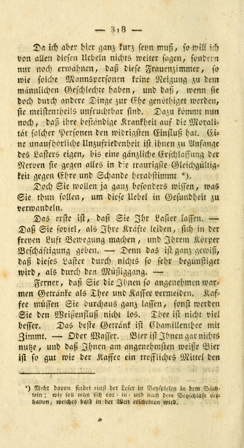 Sei tcf) aber biet- sanj fur$ feim mug, fo fciß \äf »on allen biefen Hebeln nläjte weiter faejen, fonbem nur nod) erwähnen, bajs biefc grauen^immer, fo wie folebe 9ftann£j:erfonen feine Neigung ju bem männlichen ©efd)led)tc haben, unb baf;, wenn fie t>od) burd) anberc 5>inqe }ur (H;e genöthiqet werben, pe meijtcntheilS unfrud;tbar finb. £)a^u fommt nun nod), bap ihre befränbi.qe jiranffyeit auf bie 2ftoraiU tat fold)er Verfemen ben wibriAfren (Jinflujj f?at. (£i- ne unauff?orlid)e llnjufriebenbeit ift ifmen 311 5Infana,e bc£ ßaffcri eigen, bis eine cjänjlicfye (h'fdjlaffunq fcer Heroen jtc gegen alles in b;c trauriajTe @leicbguuiqs feit gegen (£l;re unb 6d;anbe f)erabftimmt *). Tod) Bk woüen ja gau$ bcfonbcrS wiffen, wa$ (gie tfyun follen, um biefe Hebel in ©efuubfyeit $u terwanbeln. £a5 erfre ijl, ha$ Bit 3^ Softer (äffen. — £)af$ ®ie fot>icl, ale 3^e Gräfte leiben, |1d) in ber freien ßuft ^Bewegung madjen, unb 3(;rem Äiuyer iöcfcfydftigurig geben. —> £enu ba$ ijl gan^ C\C\v\pf baf* biefes l'afier burd) nid?ts fo fel;r begünfltget wirb, als burd) ben 9J?üfjiggang. — gerner, bajs <8ie bie 3hnenfo angenehmen war* men ©eträ'nfe ate £l;ee unb Kaffee oermeiDen. $af* fee muffen ®ie burd;au£ ganj laffen, fonjl werben @ie ben QBeijicnfTuß nicfyt los. Xbee ift nid)t friel beffer. :£)a£ befre ©etrdnf ift (^bamillentbee mit 3immt. — Dber SBaffer. 25ier ift3bncngamid)t£ nu^e, unb baj3 3f;ncn am angcnefymften weiße 23ier ijl fo gut wie ber ftajfec ein trefflicfyeS Mittel U\\ *) tte^t bwon ftnbet einfl ber Seto fn ^ctn'pkfcn In bem £>ürf)- fein ; n>ic foli man ft'cJ) vor > in ■■ uflft» nurf) bem ^eyfc^tafe tfef» Ratten, n>eid)e>j baiti in t>« aßeit etfe^etnen w>iiö.