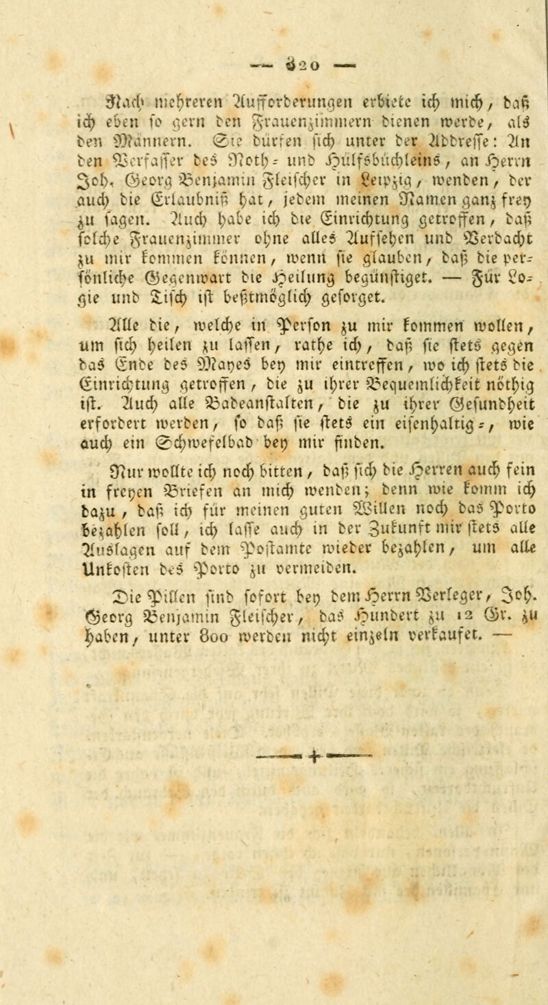 —- Ö20 3U\d) mehreren 2(ufforberungen erbiete id) midj, b,in id) eben fo gern ben grauenjiinmern- btenen werbe, ata ten Scannern. @ie burren fid> unter bei 2lbbreffe: 2ln ben 93erfaffer bes ffietr;- unb ipüifeSiid^lcins, aii iperrn go$, Georg ^Benjamin SCetf^er in jBeipjig / wenben , ber aud) bie Erlaubnis f)at, jebem meinen tarnen ganj fren $u fagen. ?lud) l;abe id) bte Einrichtung getroffen, ball fbld;e Frauenzimmer ot;ne alles 2luffefocn unb *Berbacf)t *u mir kommen fennen, wenn [te glauben, bafj bte per- fonltc^e ©eaenwart bie Teilung begürtftiget. — güv 2o-- gie unb Sifcr; ift befmneglid; geforget. 2(lle bie, welche in $>erfon ju mir Fommen wollen, um fiel) fetten *u lafTen, vatr)e id), baf, fte ftetö gegen bas iSnbe bes sD?aneö ben mir eintreffen, wo \fy jtets bte <£tnrid;tung getroffen , bte ju il;rer 2requemficfy£eit- notfng ift. lind) alle &abeanftalten, bie ju u)rer @efunbr;eit erforbert werben, fo baf? fte (tets ein eifcnl)alfig:, roie aud) ein (^wefelbab ben mir finben. tftuv wellte id) ned) bitten, baf? ftd; bie Jperren aud) fein in frenen ©riefen an mid) wenben; benn wie romm id) ba$u , baf; ich für meinen guten Tillen ned) ba$ ^povto fceiafclen foU, id) raffe auc^ in ber gutunft mir ftetj alle Auslagen auf beut ^poftamte lieber bellen, um alle Urtbften beS ^porto 511 oermetben. £>ie Rillen ftnb fofort ten bemiperrn Verleger, 3o& $ecrg Benjamin gleifcfcer, ba$ Jpimoert &ii 12 ($r. *u i^aben/ unter 800 werben nid;t einzeln verkaufet. —