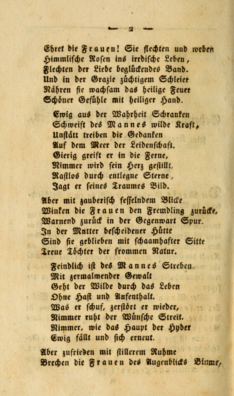 (g&ret bie grauen! ©ie fitsten un6 wtben j£>tmmlifcf>e Kofen in$ irrbifefce Seben, gleiten ber Siebe begludfenbetf SJanb. Unb in ber @ra$ie $uc#tigem Schleier 3?ä(jren fie roacfcfam ba$ ^eilige Jeuer Schöner ©efu&le mit (jeiliger £anb. €rotg au$ ber 2Ba£rfceit ©cfcranfen ©cfrroeift be$ SKanne* roilbe Äraft^ Unftdtt treiben bie ©ebanfen 8luf bem SWeer ber Jeibenfcfcaft* ©ierig greift er in bie gerne, Stimmer wirb fein £erj gefüllt, 5Ra|flo$ bur$ entlegne ©terne, 3agt er feines 2raume£ SBilb, tlber mit jauberifefc feffelnbem »liefe aSßinfen bie grauen ben grembling jurudfe, 2Barnenb jurudf in ber ©egenroart ©pur. 3n ber 2Jtötter beftfeibener £ätte ©inb fie geblieben mit fcfcaambafter ©itte Sreue Söcfcter ber frommen SRatur. geinblicfc i(t be$ 2Jtanne$ ©trebeu SWit jermalmenber ©eroalt ©ebt ber 2Mbe bur$ t>a$ Seben £>j>ne £a(i unb »ufentbalt. 2Ba$ er febuf, jer(16rt er roieber, Stimmer ru&t ber 2Bunf$e ©trett. Stimmer, roie bat £aupt ber £pber <£ivig fallt unb ficf) erneut. Aber §ufrie&en mit fliderem SXubme 85re<f)en bie grauen be$ »ugenfrlidfö Slnme,