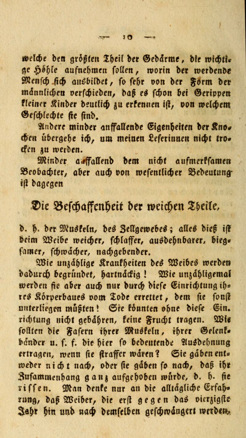 Ä>elcfje bett gr6gfeit Z\)t\l ber ©ebdrme, bfe xoxfytU ge £äf)fe aufnehmen foßen , worin ber werbenbe SRenfct) (tcf> ausübet, fo fe&r oon ber Jorm ber männficfjet! oerfcfcieben, ba£ e$ fdjon bei ©ertppen ffeuier Äinber beutftc$ ju erfennen tjf, oon welchem ©efärtecbte (te fmb. Stnbere minber anffaffenbe Stgen&etten ber £no# (fien übergebe tcf>, um meinen Sefertnnen ntcfct tto* dfen $u werben. ÜRinber atfffattenb bem ntd^f aufmerffamen 33eobacbter, aber au$ oon wefentlic&er Stebeutung- i(i bagegen 2)te öef$affcnljett ber weichen ZUile, b. $. ber fBluSMn, be$ SellgewebeS; aKe$ bieg t(? beim 2£eibe weiter, föfaffer, auSbe&nbarer, bieg« famer, fctwdcfjer, nacfcgebenber, QBte unjdbltge Sranf&eiten be$ Stßtxbcä werbe» baburcft begrfmbef, ^artndcfig ! 2Bie unjd&Itgemal »erbe« fte ober auc& nur burc£ biefe @inri<f;tung tb* re$ Ä6rperbaue$ oom 2obe errettet , bem fte fon(l unterliegen mußten ! ©re ftnnten ebne btefe <§in. rtcf;tung tttcf>t gebd&ren, feine $rucf;t tragen. 2BU foflten bie $afern tbrer a»u$feln, \\>xn ©elenf* bdnbcr u. f. f. bte fcter fo bebeutenbe 2lu$bef)nung «tragen, wenn fte fixaffer waren? ©ie gaben ent* weber nxtfrt na#, ober (ie gaben fo na*/ ba§ tl)* 3«fammenbang ganj aufgehoben würbe, b. b. fte nffen. Sttan benfe nur an bte atttdgfi^e ©rfafc rang, baß Leiber, bie er(l gegen ba$ oietjtgfle Sa&r &m unb ua# bemfelben gefcjwäagm mtUfh.