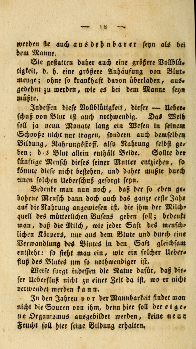 lg werbende Audi an $ bei) nb ar er fepn aU bei beai Manne. ©te geflattert bafjer äudp eine größere SMblft. tigfeit, b. &. eine größere 3lnfcdufung t>on 2Hut* menge; o&ne fo franf&aft baoon uberlaben, au$» geöe&nt ju rcerben, wie e$ bei bem 9Bontte fei;e müßte. 3nbe(Ten biefe SBotlblötigfeif , biefer — lieber* föuß oon SBlut tfi aud) not&roenbtg. 2>a# SKeib fott ja neun Monate fang ein SBJefen in feinem ©cfcooße liiert nur tragen, fonbertt auefc bemfelben SBübung, Stafrrungäfloff, alfo Sfta&rung felbfi ge* ben; b.} SBtut allein entfxtt* 8Je»c ©ollte ber fünftige 2Renf(f> btefeS feiner üRutter entjte&en, fo fönnte biefe niefct befielen, unb ba&er mußte burefc einen folgen Ueberfcfutß geforgt fepn. Sebenfe man nun noeb, baß ber fo eben ge* bo&rne 2Reufcf> bann boefc au$ ba$ gauje erfte 3af)* auf bie Stauung angeliefert t(i, bie ifjra ber ÜRildb* quell be$ mütterlichen 2$ufen$ geben foH; bebend man, büß bie ÜRUcfc, n>ie jeber ©aft be$ menfö* licfren ÄorperS, nur au$ bem 2$lute unb burefr eine SJerwanblunj be$ SiuteS in ben ©aft gteidfjfam entfielt: fo fte&t man ein, wie ein folc&er lieber* ftuß be$ Stuten um fo not&roenbtger iß. ÄBeife forgi inbeffen bie 9?atur bafür, baß bie» fer Ueberfluß niebt ju einer Seit t^a tfi, tvo er ntcjjf Derroeubet werben f ann. 3« ben 3afcreu o o r ber2»annbarfeit ftnbet man ttid&t bie ©puren oon ifrm, benn &ier fott ber e t g e# ne i)rgani$mu$ autfgebilbet werben, feine neu« $ru4>t fpfl jjier feine SBilbung erhalten»