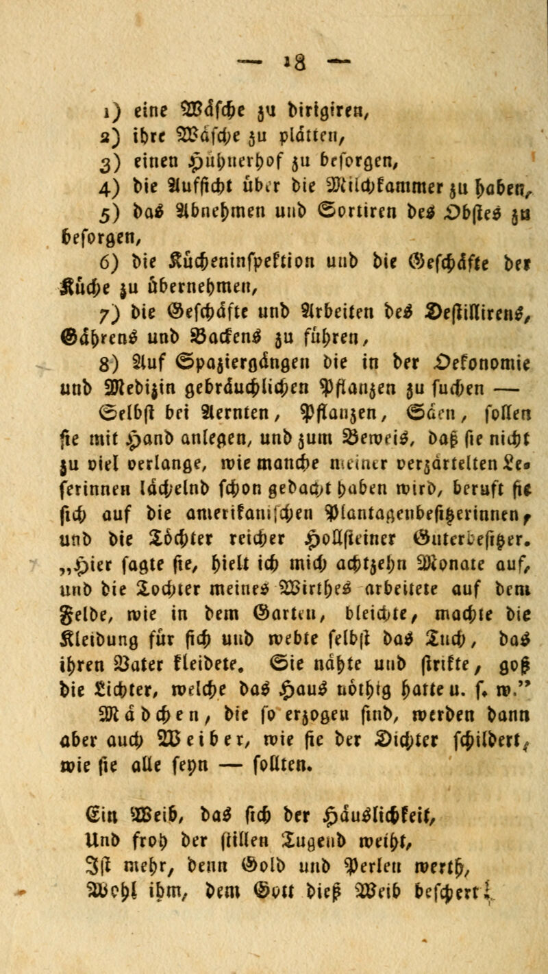 i) eine 5Bdf#e ju birigtrea, a) tbrr 2£dfd;e ju platten, 3) einen jpüjjuer&of 511 beforgen, 4) bie Slufftcbt über bie 2ftüd;fammer ju f>abetv 5) baä 3lbnej)men unb ©prtiren be$ «Obfles jts befprgen, 6) bie Sücfceninfpeftipn unb bie ©efcfcdffe bei Äti$e ju übernehmen, 7) bie ©efcfjdftc unb arbeiten beä 2>e(liHiren^ Qäfytcnä unb 25atfen$ 5u führen, 8) Stuf ©pajiergdngen bie in ber «Öefonomie unb 2Rebi}in gebräuchlichen SPflanjen }u fueften — ©elbfi bei Slernten, ^pfiaujen, ©den, foHen fie mit panb anlegen, unb jum 33en?f\$, ba$ fie nid^t ju Diel verlange, wie manche nuimr t>erjdrtelten£e« ferinnen ldd;elnb fc|>on gebaut J>aben wirb, beruft fie fiefr auf bie amerifmufc&ea 9Mantagenbefi§erinnenf unb bie $6cf)ter reifer ^oöfieiner Öutercefijjer. „Jpier fagte fie, ^ielt icfc mid; acf>tjel;n Wlonaic auf, unb bie 2,pd;ter meinet 2Birtf)e3 arbeitete auf bem gelbe, wie in bem ©arttu, bleidjte, machte bie Äleibung für fiefc unb webte felbfi l>a$ Xuä), ba$ ifcren 2Jater fleibete, ©ie ndf)te unb (Infte, go£ bie Siebter, wdct>e ba$ £au$ uot^tg ^atteu. f» w. SJidbcfren, bie fp erjpgeu fmb, werben bann aber auet) 233 ei ber, wie fie ber 2>id;ter fc^ilberl, wie fie alle fepn — fpütem ein 2Beib, l<xi ft* ber ^du^icfcfett, Unb frpl) ber füllen Üugenb weifcf, 3tf mefcr, beim @plb unb perlen wertfr, 2ÜC&1 ibm/ &*«* ®W &ie|? 98M& befeuert;