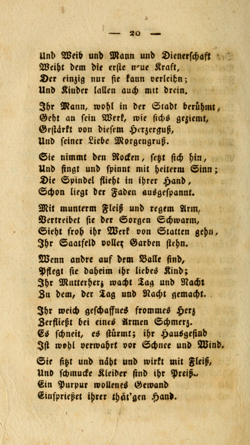 Unb SBeib unb 2Rann unb 2>tenerfc^aft SÖJei^t bem bie er(ie n'ue Äraft, 2)er einjig nur fxe fann perleifcn; Unb Äiuber laden aud) mtt bretn. 3(>r SRann, tpp^I in ber ©tabt beru&mt, @ebt an fein 2Berf, tpie ficf)$ gekernt, @r(tdrft pon biefem .^Krjergug, Unb feiner £iebe aRprgeugrug. ©ie nimmt ben 9tocfen, fe£t ft$ £in, Unb fingt unb fpinnt mit &eiternt ©inn; 2)ie ©pinbel fliegt in t^rer £anb, ©cfccm liegt ber gaben autfgefpannt. 2Rit munterm gleig unb regem 2lrm, ©ertreibet fte ber Sorgen ©cfwarm, ©iel)t frofr i&r SBerf pon (Statten gef>n, 3&r ©aatfelb PoHe$ ©arben (ie[>n. SBenn anbre auf bem Satte (tnb, pflegt fte ba^eim i&r liebet Äinb; 3^r ajiutterjjerj wagt Sag unb 3?ac&t 3u bem/ ber Sag unb 9?acf>t gemacht. 3&r weicfr gef#affne$ frommet £er$ Serpieft bei einetf armen ©4>mer$. 6$ fcfcneit, e$ (türmt; i£r £au$gefiflb 3(1 tvobl Pertpa&rt por ©cfcuee unb SUinb« ©ie ftyt unb ndbt unb wirft mit gleij?, Unö fdbmucfe Äleiher ftnb i|>r *pretp.> ©in Purpur mollenetf (Semanb €infprtepet tyrer t^äfflen £anb.