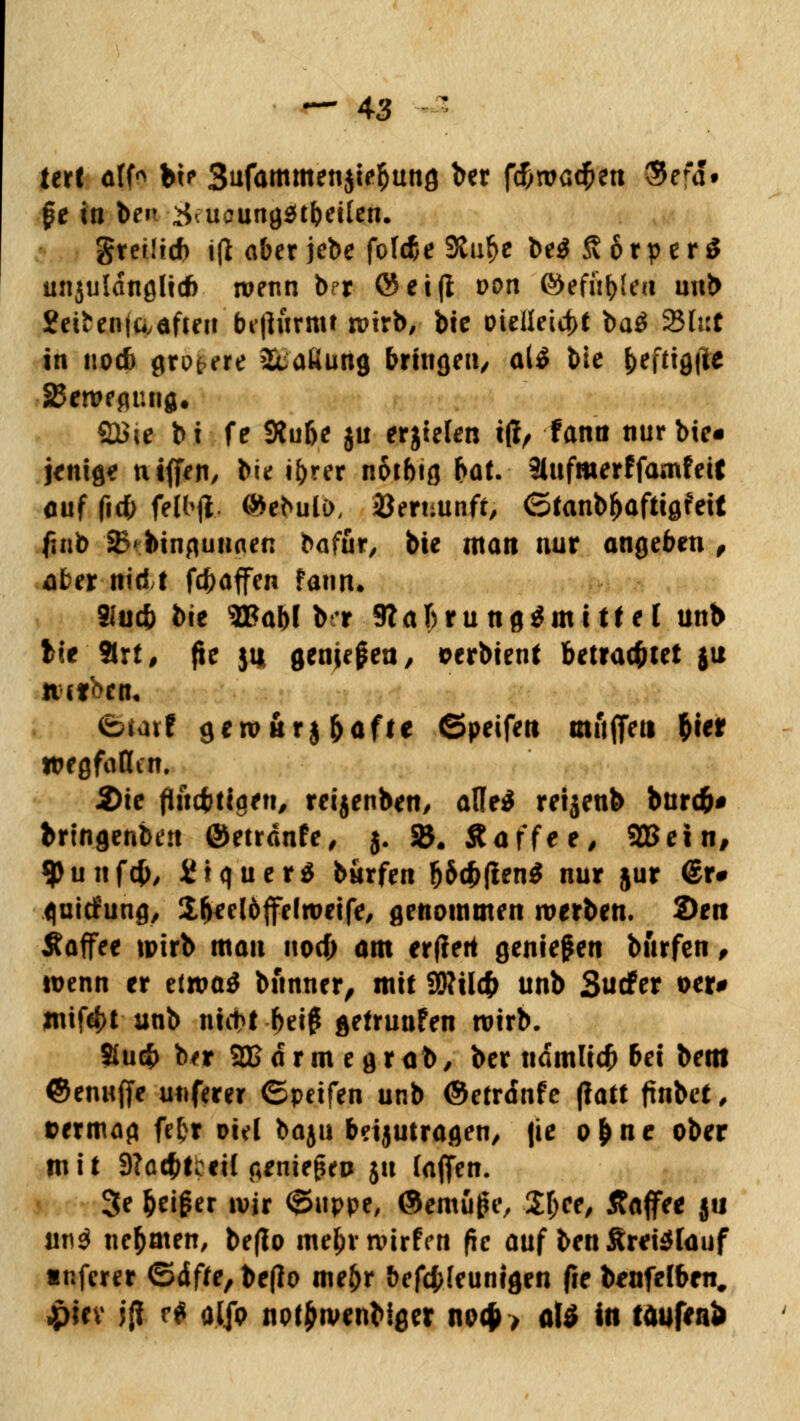 tert alf* bi? 3ufammen$ie$ung ber fcf;roa$en Sefd» $e in bfn #• ucungsubeüen. greiftet) i(l aber jebe fold&e 9taf>e be$ S 6r p e1 $ unjuldngli* wenn brr ©ei(I oon ©efn^ect unb 2ertenia,äften brfiurmt wirb, bie üteileict>t ba$ 23 tut in nod) größere ätaKung bringen/ a(£ bie ^eftigfte iBetveguiig, SBie bi fe Slu&e $u erjielen t(lr fann nur btc« jentg* ntffen, bie i^rrr notbtg bat. 3lufmerffamfeit auf (icfc felbflL ©ebulD, Bermiaft ©tanb&aftigfeit fmb i&' bingunaen bafür, bie man nur angeben , aber nid! fcbaffen fann. 91uct> bie 3Babl b-r 9tabrungämtttel unb tit'flrt, fie ju genjepea, eerbient betrachtet ju n-cfbcn« ©tarf gerottrj&aft* ©peifett muffen frier wegfallen. 2)ie flüchtigen, reijenben, afle$ retjenb burd£j# bringenben ©etrdnfe, 3. SB. Äaffee, 2Bein# 9>unfcJ>, SJtquerS burfen fj&$fien$ nur jur <£r# fluicfung, S-^ecldffelwetfe, genommen werben. 2>en Äaffee wirb man nod; am erffert genießen burfen, wenn er tttvai bnnner, mit SÖWcfc unb Surfer oer# mif4)t unb nict>t bei£ gefrunfen wirb. Stucfr bfr 2Bdrmegr<ib, ber udmlicf) bei bem ©enaffe unfern ©peifen unb ©etrdnfe (latt ftnbet, &ermag fefcr oiel baju beijutragen, fie o^ne ober mit 9?ac^t?cil geniegeo $u (äffen. 3e Reißer wir ©uppe, ©emüju', Zl)Ct, Kaffee ju mi$ nehmen, be(Io me&rwirfen fie auf ben&retetauf «nferer ©dffe,be(Io meljr befcfcfeunigen fie b*nfelbrn# ipiev j{I r^ aljo noffrivenbiger no$> atö in taufen*