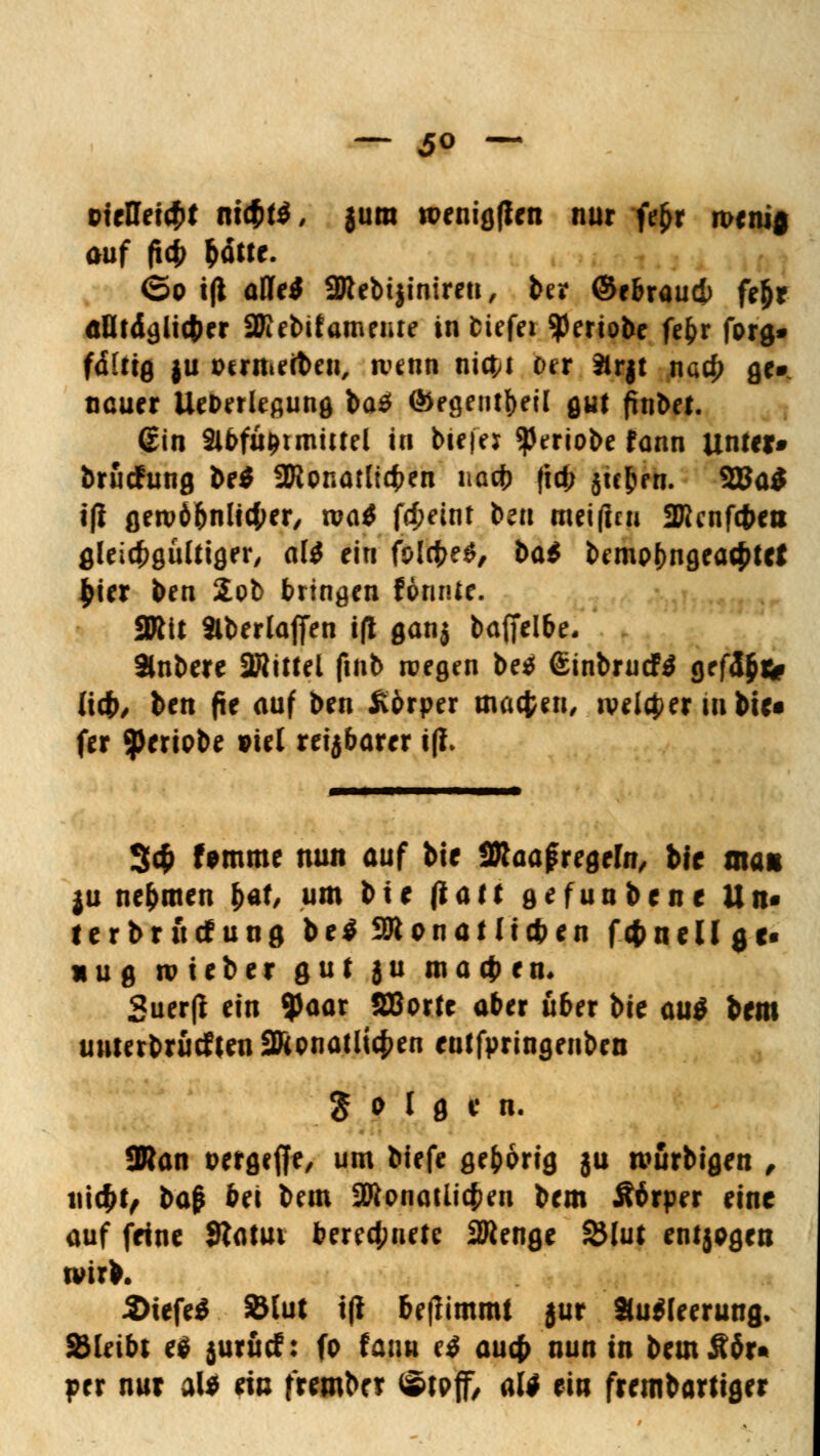 — so ~ pitUei$t m$<£, jum roenigfien nur fefcr rvemj auf (i4> frätte. ©o ifi attei SKebijtntreu, bev ©ebraud) fe$r öllrd^licter SKebifameiue in tiefe» ^ertobe fefcr forg» fdttig ju Dermefben, wenn nia)t Der ätrjt nao) ge* neuer Ueberlegung ba$ ©egentbeil gut ftnbet. €in 2lbfü$tmütel in bieier ^eriobe femn unter» bruefung be$ aRonatlicfcen nacb (tefc jic&en. 2Ba$ ifl flen?66nW4)er/ tva$ fcf?eint ben meificu SKenfcbea gleichgültiger, alt ein folcfceS, ba^ bemobngeac£tet £ier ben 2ob bringen formte. 2Rit »berlaffen ift ganj baffelbe. Slnbere 2Rittel finb wegen be* feinbrudW grfi$& liefe/ ben fte auf ben Äbrper machen, rvela)er m bie* fer yeriobe piel reijbarer i|i\ 3c& f*mme nun auf bie Sftaa^rcgeln, bie ma« ju neunten |>at/ um bie (latt gefunbene Un> lerbritefung bei SRonatlicfcen f<f>neU$c« « u g tvieber gut ju machen« Suerjl ein $aar ffißorte aber über bie <lu$ Um unterbrochen SÄonatlicfcen eutfpringenben folgen. 3Ran oergeffe, um biefe gehörig ju wurbigen , nic(f, ba& bei bem SRonatiicfcen bem Ä6rper eine auf feine Statur berechnete 2Renge SBlut ent5pgett wirb. JÖiefel SJlut i|i befrimmt jur Stu^Ieerung. Sleibt el jurücf: fo fanu el aua> nun in bein £6r* per nur all ein frember ©tpjf, all ei« frembartiger