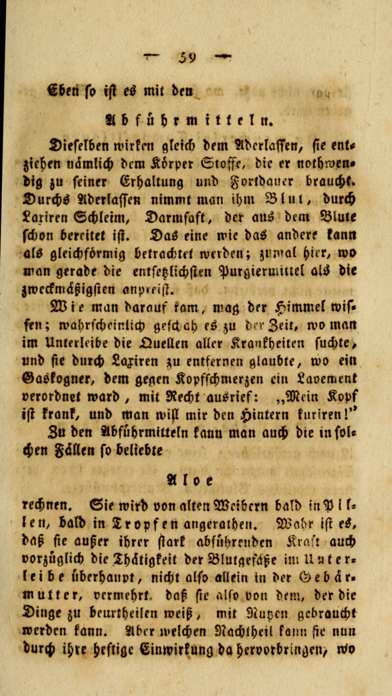 €6en fo i|t ei mit ben 9lb f uf)t m iti tltt. 2)iefelben wirf™ gleicf) bem Slbcrlaffen, fte tnU jte^en ndmlicfj bera Sorper ©toffe, bie er notb^en* Wfl }u feiner <£rfjaltung unb gortbauer brauet. S)ur4)ö Slberlaffen nimmt man il>tu 2Mm, bur<& Sanren ©ebletm, 2>armfaft, ber cnä bem SSlutc f*on bereitet i(i. S)a$ eine mic baä anbere fann dt gleichförmig betrachtet roetben; jiwal ()ter, wo man gerabe bie entfe^lidpflen ^urgtermutel ali bie jroecfmdjHgften ankeift. 2Bie man barauf iam, mag ber £immel tvif» fen; wabrfcfrcinlicfc gefetefc e$ ju b-r3eit, wo man im Unterleibe bie .Quellen aller fitonfbeiten fu$te> tinb fte btirct) Sahiren $u entfernen glaubte, voo ein ©aefogner, bem gegen Äopffcfcmerjen ein Saoemeat »erorbnet warb , mit Sfecbt aufrief: „Sförin Sopf i(i franf, unb man miß mir ben ^intern firnren!'* Sü ben Slbfübrmittefn fann man auefr bie inf&fc $en gellen fo beliebte 811 o e rennen. Sie roirb uon alten2£cibern batb intylU len, balb in Sropfen angeraten. SÖ5o&r i(i e$, bap fte au£er ibrer (larf abfftbrenben Ärafi auef) t>or$ugli# bie Sbdtigfeit ber SMutgefdfe im Unter* leibe überhaupt, nid;t alfo allein in ber & e b d r« mutter, t?crmcljrt, bap fte alfo Don bem, bet bie Singe $u beurtbeilen roeiß, mit 9iupcn gebraust werben fann. Sibrr melden 9?ad;fbetl fann ffe nun fcur# i£re heftige ©inttrirfung ba^erpotbringen, rto