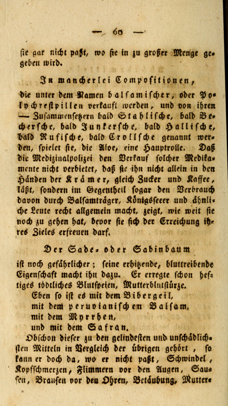 -v <5ö — - fie par ftid&t pajt, tvo (ie in §u großer Sftenge gc# geben foirb. 3» mancherlei (Sompofitionen, bie unter bem Warnen b alfamifefcer, ober $<>• Ipt&refipüleu Perfaufl werben, unb t>on i&ren — 3ufamatenfe§eru baft ©töMifcf**/ balb 2*e* 4>erf<i>e, balb 3u ft f erfefc e, balb #alltf(&c, t>afb 3?ufif#e, bdtö (Eroflf$e genannt wer* ben, fpiefet fte, bie äfoe/ eine Hauptrolle. 2)ajji bie aJtebijiiialpolijei ben Öerfauf folefcer ÜRebifa* turnte niebt perbietet, bog fie il>ft niefct aHein in beit £dnben ber £ r d m e r, gleicfc Surfer unb Äaffee , Iäpt, fonbern im ©egem&etl fogar ben 2Jerbraucfr bapon burc|> SSalfamtrdger, £önig$feeer unb d^nlt* d)c £cnte reit allgemein macK jeigt, roie weit fte nodb $u ge(>en hat, bepor fte fitfr ber (Erreichung ifi^ re$ Sielet erfreuen barf* 2>er ©ab** ober ©abtnbattm ifi no$ gefährlicher; feine erfcifcenbe, bfuttretbenbe ©igenfefcaft maebt i&u baju. (£r erregte febon &ef? tiQtg ibMUfitS Slntfpeten, ÖRutterblntflurje. (Eben fo i(i e$ mit bem S i b e r g e 11, mit bem peruotanifd; ett 25alfam, mit bem SOI d r t ^ e tt/ unb mit bem Safran. Jübfcbon biefer ju ben gelinbefan unb unfödbficfti (Ten SRitteln in SJergleicjji ber übrigen gehört , fo faun er bo$ ba/ wo er ni#f paff, ©cbroinbel , Äopffcbmerjen, glimmern Por ben 2lugen, ©au* tyn, Traufen por bea XM;ren, SJetdufrun^ 2Äu»er«