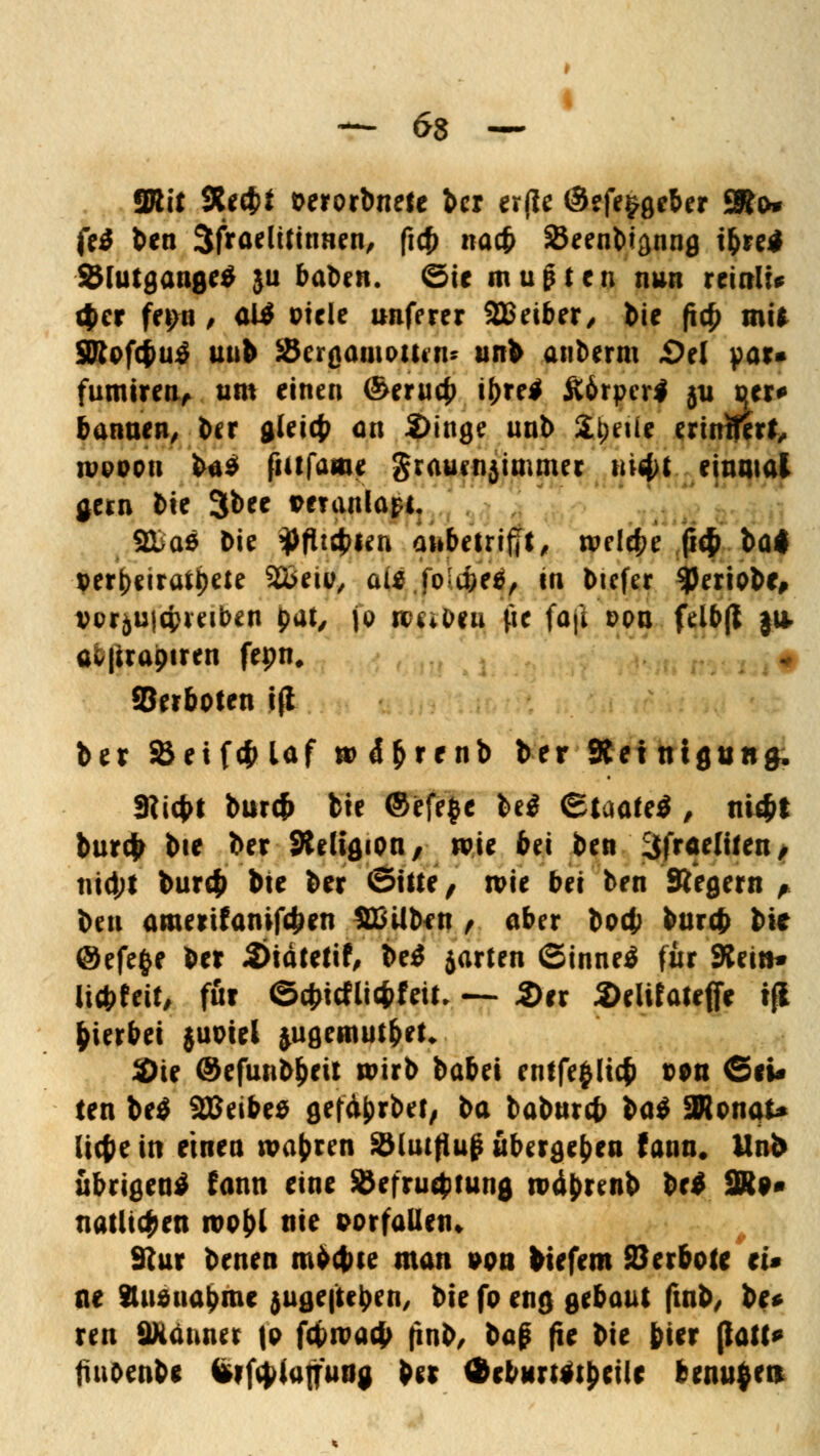 SRit 9tt$i worbnete ber er(ie @efe$geber SJo* fe* ben 3tfraelitimten, ficf) na* SJeenbiflnng tfcre* Ölutgange* ju baben. ©ie mußten nun reinlU (|>cr fet>n , aW ütele unferer SEBeiber, bie ftc£ mit 3Rof($u$ unb SBergamoUen* unb anberm £>el par* fumtren, um einen ©erucfc i()re$ ftörpcrl ju t{tr^ bannen, ber glei(£ an 2>inge unb Steile erimferf, nwoon ba$ ftitfame grauenjimmer nifyt einmal gern l)ie 3bee veranlag. 9üa0 Die 3>flt4>ien ahbetrifjt, roelcfce ß4> ba< perbeiratipete 2£eii>, au foUbtt, tn bicfer $eriobc» vor&u|cfcretben pat, \o roc*&»u fie faji dpu fclbjl ju. av|ira0iren fepn. Verboten i(l ber S*eif4>laf »>4&r*n& *>** Reinigung. 3iicbt buref* bie ©efefce be$ ©taafe$ , ni$t burefc bte ber SReliflion, wie bei ben ^fraclifen, nid;l bur# bte ber ©tue, tpie bei ben Siegern , ben amerifanifd;en SBüben f aber boc|) burefr bte @efe§e ber 3>iätetif, Ui jarten (Sinnet für Keitt» li*feit, für ©cbictti#feit, — 2)er 2)eUfateffe tfl gerbet $uwel jugemutbet* SDie @efunb&eit wirb babei entfefcltcfc t>on ©*U ten be£ SEBeibes gefd&rbet, ba babureb $ai 3Konai* liebe in einen wahren Sblutfiuß übergeben fann# Unb übrigen* fann eine 5Öefru$mng nxtyrcnb be* 2R** natltcJ?en roobl nie vorfallen» Stur benen mfrebte man von biefem Serbote ei» ne Stusuabme jugefteben, bte fo eng gebaut ftnb, be* ren 9Kdnner |p fcfcrcacb ftnb, ba£ fte bie fcier (lafl^ tiiibenb* teifaiujfung bu $eb«n#i£eile bems$en