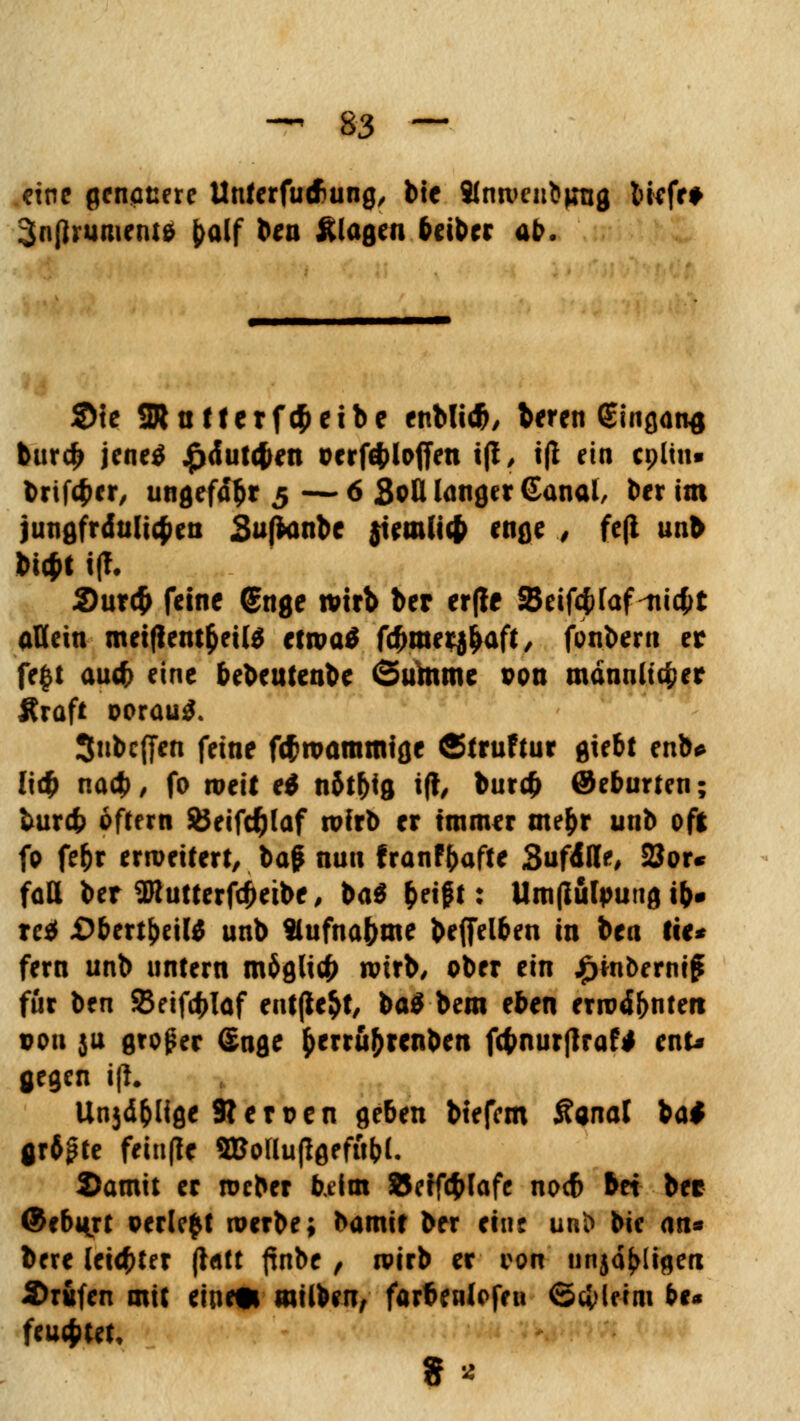 eine genauere Unterfutf>ung, bic Slnwenbjnig liefe* 3n(lrument& £alf &*** klagen beiber ab. 2>{e SR n Herfcfcetbe enblt*, beren €ingan$ bttrd> jeneö £dut<f>en cerföloffen t|i, i(l ein cpltn« brifäer, ungefähr 5 — 6 Soll langer ©anal, ber im jungfräulichen Sußanbe $temli$ enge § fc(l unb M$t i(f. 2>ur4> feine @nge wirb ber er(Ie 2$eif4>faf-ni4>t allein meifientfcette etwa$ fefemerj^aft, fonberu er fegt audF> eine bebeutenbe Summe pon männlicher Kraft ooraüiJ, 3nbc(fen feine föwaramige ©truftur giebt enb* li# nacb, fo weit ei n5t&ig i(t, bur# ®eburten; burefc oftern SÖeifdjlaf wirb er immer me&r unb oft fo fe&r erweitert, baf nun franffcafte SufdUe, 2Jor« fall ber 2Rutterfcj)eibe, ba$ &eigt: Umßutpung tb» xci £>bert&eil$ unb Slufna&me befielben in bea Ite* fern unb untern möglich wirb/ ober ein £m&ernig für ben SBeifcblaf entfielt/ ba$ bem eben erwd&ntett pou ju groper Sage &erru&rcnben ftynurfiraf* enu gegen i|i. Unjd&Hge Slerpen geben btefem Äanal ba* gr6pte frinflc SBollufigrftt&L 2)amit er roeber beim SJeffcfclafe noeb bei ber ©ebmrt perlest werbe; bamir ber eine unt> bie an* bere letzter ft&tt ftnbc , wirb er von unjd^Iigen Brufen mit eine* milben, farbenlofen Gcfrlerm &** feuchtet.