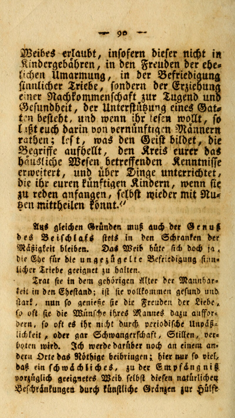 ZßeibtS «rlaubt, infofern btefer nt#t in ftmbcro.eba&ren, in ben gteuben ber e&e* V$ei\ Umarmung,, in ber Sefriebiaung finnücoer $rte6e, fonbern ber (Srjtepuna einer StacOfommenfcpaft jnr Sugenb uno iSefunbpeit, ber Unterftu|ung eines ®<xu Vn beftebt, unb wenn ipr ?efsn wollt, fo (.tßteuä barin öonöerminftta/n Bannern rat&en; Irft, na$ ben ©etf* bittet, t>it Begriffe auf^eHt, ben Äretf eurer bat pau&icOe 2Befenu6etreffenben itenntntffe erweitert, unb über &tna.e unterric&tet, btc ipr euren Fünftiaen Äinbern, wenn ße |U reben anfangen , fclbft njieber mit 9lu* fcen mitteilen f&twt<' Sq$ ß5etdf»en Ärunben muß au$ ber ®enu£ be$ Seifs&laftf (teil in ben ©c&ranfen ber SRdjMgfeit bleiben. S>ai füßeii böte ficb boc& ja, bie ®f>e fi'tr bie ungezügelte &efri;btgung ft;m* lieber Iriebe geeignet $u fjdten. Zxai fte in bero gehörigen HHtt ber SJratut&ar» fett in ben €f)eftanb; i(l (te oollfoinmen gefunb uub. ilarf, nun fo genieße (ie bie JretJben ber Siebe* (p oft fte bie 2RünfVf>e if>re$ Sftanuef oaju aitffor* l>em, fo oft e$ t&e ntJ&f burtfr periobififce Unpaß* licfefrit , ober gar ©dEnttangerfcfcaff, ©tillen, oer« taten wirb, 34> werbe baruber no4> an einem an. beru jOrte bat Stößige beibringen i r>t« nur fo oie(> baß ein ft&rod cbli^etf, ju ber (Empfing ni | ^orjftglitfr geeignete* SBeib felb(l biefen naturlicfeeit ^cfctttdnfungea &ur<|> t&n|tti#e Qrdnjen |ur $&lfb