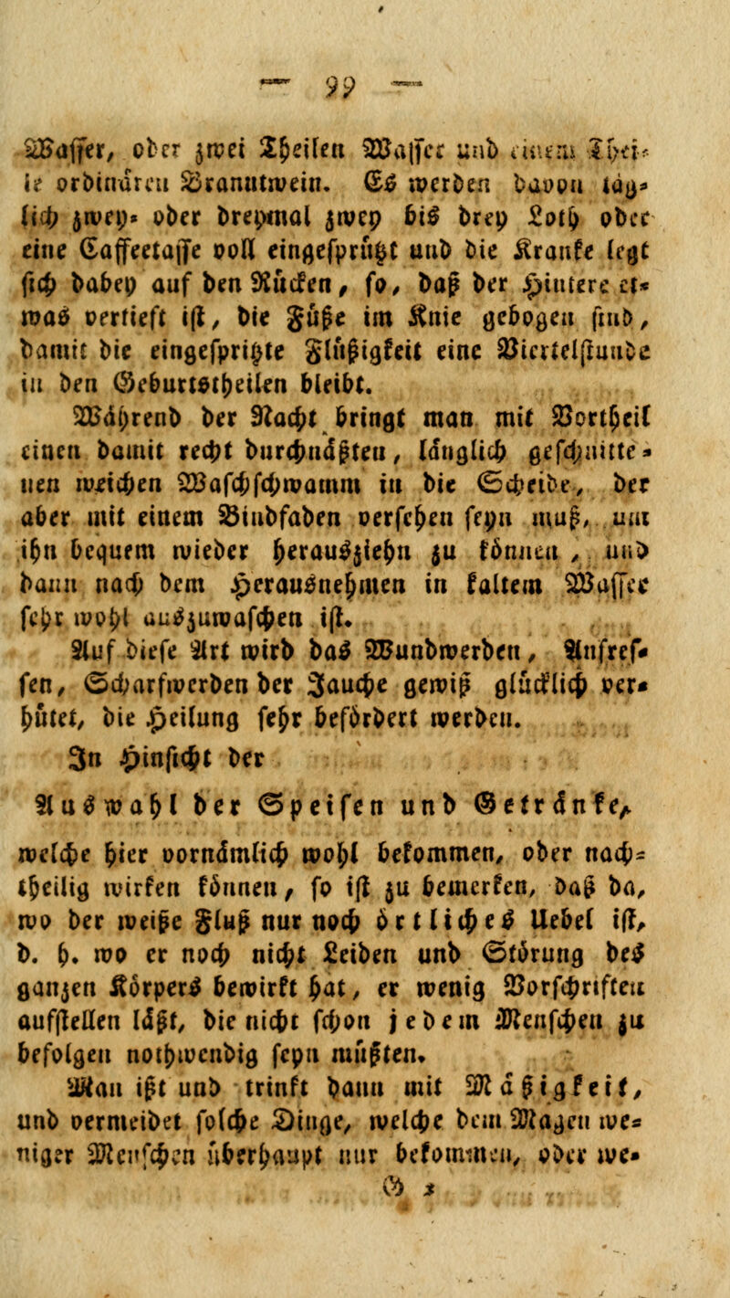 SBaffer, ober jrcei Steifen 2Ba(fcc unb aiuru ?f;dr l* orbindreu Branntwein, (S$ werben baüon iäa* {«$ jwep* ober brepmai jwep 6tS brep iotfy ober eine GaffeeiajTe ooll eingefpru^t uub bie Äraufe (cgt fi# babep auf beu SJucfen, fo, bap ber Jpiutere a* roaä oerfieft i(l, bie gu£e im Knie gebogen fiujj, bannt bie eingefpri^te glujHgfeit eine 8Jiertel(Imifcc in im ©eburtstfjeilen bleibt. 2Bäi)renb ber SXafyt bringt man mit SJort^eiC einen bauiit xcd)t burtfjnäpteu, langlicfc gefd;iutte* neu w*i#en 2Baf#f4)wamm in bie (5cbetbe, ber aber mit einem SJiubfaben oerfe^en ftyn muß, mn i&n bequem wieber (>erau$jie&n ju fönneu ,. u«5) bann na# bem herausnehmen in faltem SBaffe* fcj?r wo^l autfjuroafc&en i(t. Sluf biefe 3lrt wirb ba$ 2Bunbwerbeu, Slnfref* fen, ©d;arfwerben ber 3aucf>e gewiß gtutfltcfi .per« fyuttt, bie Jpeilung fe£r beförbert werben. 3n £infi<f>t ber 3lu$wa&l ber ©p et fen unb ©etrdnfe, wetefce fcier oorndmCicfc wofyl befommen, ober naefc- heilig wirfen fönneu, fo iß ju bewerfen, ba£ ba, wo ber weife gluj? nur noc(? ort li# e£ liebet iff, b. &. wo er noef) ttt$t Seiben unb ©förung be$ ganjen Äorpertf bewirft £at, er wenig 23orf4mfteu aufhellen IdjM, bie riic&t fd;on je bem üttenfcfceu ju befolgen nottjwcnbig fcpu mußten» UKau i£t unb trinft bauu mit SJidgtgfeif, unb oermeibet fo(#e Singe, welche bem SJftageu we* mger Sttenfc^cn überhaupt nur frefoimneu, ober we*