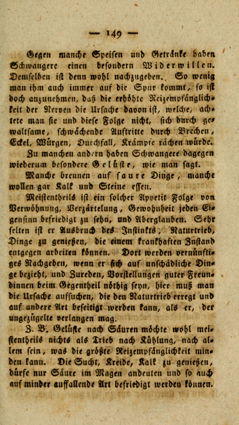 ®*flftt manche ©peifen unb (Mefrdnfe hahtti ©efnvangere einen befoubern 9B ib er w i l lett. Semfeiben i(l benn roobl nacb$ugeben.v ©o wenig man i$m aueb immer auf bic ©pur fommt, fo tft feo# anjunebmeu, baS bie erf)6&te 9iri}fmpfdnglicb# fett ber Neroen bie Urfacfte baoon ift, welche, aef;* tfte man fie unb biefe §ofge niebf, ftcb bnr<b ge> waltfame, fcbwdcfcenbe Auftritte bureb SBrccben, ßcfel, ^Bürgen, Shu^fall, Ärdmpre rdeben würbe, 3u mannen anb.ru baben ©djwangere bagegeti wieberum befonbere ® e I fi fi r / wie man fagt. ÜRancbe brennen auf faure 2>irige, manche wollen gar Äalf unb ©reine eflfen. 3Keifientbei(* i(l ein fofcfcer Slppeftt gofge oott ©erwöbnuug, iOerjdrtefung, ©ewofcubeit jeben 6i* genftnn befriebigt ju febn, unb Aberglauben, ©ebr feiten i(l er »u$bru* bei 3n(iinft$, Naturtrieb, 2)tnge ju geniegen, bie einem franfbaften 3n(ianb entflogen arbeiten f6nnen. 2)ort werben oernunfti» ge$ Nacbgeben, wenn er (t«f> auf unfcbdblicbe ©in* ge begießt, unb Sureben, 23or(tellungen guter §reun« binnen beim ©egentbeil n6tbig fepn, l)ier mu$ matt bie Urfacbe auffuefcen, bie ben Naturtrieb erregt unl> auf anbere 9lrt befeitiflt werben fann, a(* er, ber ungejügelte perlangen mag. 3- 25* @elu|te nadb ©duren m&cfcfe wof)l mei# (lentbeiW nt4>t* ali Xrteb nacb Äüblung, «<*# ^U lern fein, tvai bie gr&jMe 9tei§empfdnglicbfeit min* ben fann. £>ie©ucbt, Äreibe, Aalt ju genießen, burfe nur ©dure im 5Ragen anbeuten unb fo au4> auf minber auffaflenbe SIrt befriebigt werben Fbnneti.