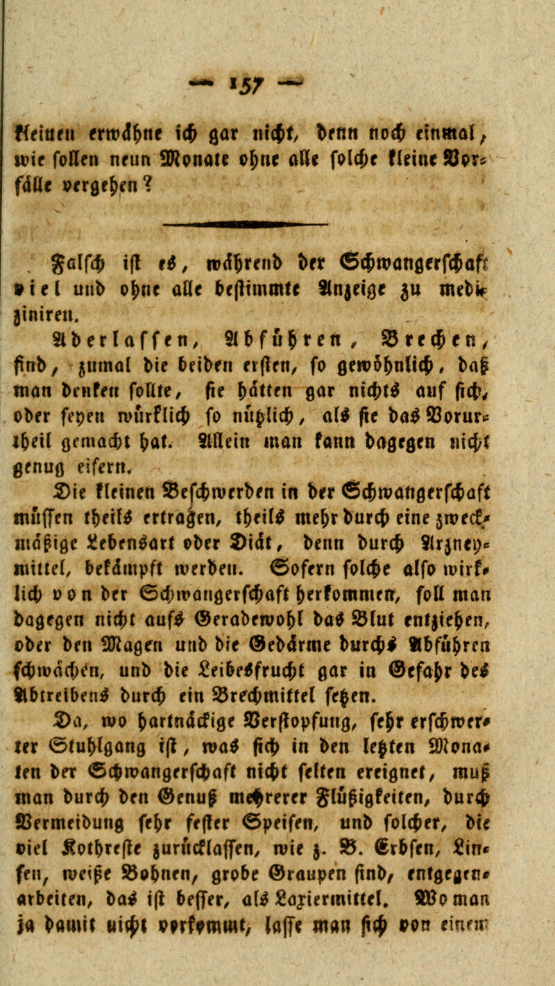 Weinen errod&nc \$ gar nicßf, ^fnt1 no<£ einmal; wie fallen neun SWpnate o^rie alle folcfje fleiucSJpr* fade »erflehen? %a\fä i(l ei, rod|jrenb ber <5c^n?otiflerfc5aft »iel unb oJ)nc üüc bejlimmte Sinjei^e ju mdk jiniren. 3lb er l äffen, 9lbfii$ren, Srecjjen, fmb, jumal feie Reiben erften, fo gewS&ntttf * bfl$ man benfeu foHte, fie bitten gar nufjtS auf fiefc, ober fepen nnirflicfc fo nü(>licb , al$ fie ba$ 23orur* i&eil gemaebt bat. Stflein man fann bagegen triebt genug eifern. Sie Keinen 33ef4>rorrben in ber Öcbwaftgerfc&dft muffen t\)tili ertragen, tytilt me&rburcf) eine jwecE* mäßige üebenäart ober 2)idt, beim bur$ 8lrjnei> mittet, befdmpft werben, ©ofern folcf>e alfo wirf* lieb oon ber ©cjHvaugerfc&aft (jerfornmen, foH man bagegen niebt auf£ ©eraberoobl ba$ 25lut ent jie&en, ober ben SRagen unb bie ©ebtfrme burcfcl Abfuhren fcbivdcf;en, unb bie £eibe$frucf>t gar in ©efajyr be$ abtreibend bureb ein SJrecfcmittel feffen. 2>a, wo fcartndcfige JBerffopfuug, fe$r erfcf>wer# ter Stuhlgang t(I, wat ftc|> in ben legten 9ftona* !en ber ©efwangerfebaft niefct fetten ereignet, muß man bureb t>cn ©enu£ mehrerer glü^igfeiten, bur4> SSermeibung febr feffer ©peifen, unb folcfcer, bie ©iel Äotbrefle jurutflaffen, wie $. 85. (Srbfen, £in« fen, weipe Siobnen, grobe ©raupen (inb, cntgejrti* arbeiten, iai i(l beffer, alt Sajiermittel, Süo man ja bamif iii^t wfamwt, (a|T* mn ft# *on eiunr