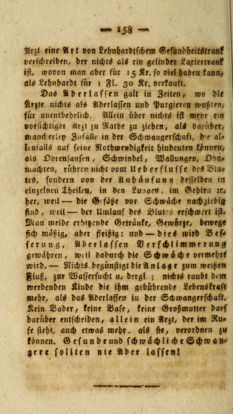 Slrjt eine Htt aon £eljn&arbtfcf>em ©efunb&eitffranf tterfdjveiben, ber nicfctS al$ ein gelinber Sajrtemanf tft/ tPODon man aber für 15 Ar. fo oieffcaben fatm, als 2ebbarbt für 1 gl. 30 Ar. oerfauft. 2>a$ »berlaffen galt in Seiten, wo bte $rjte nidns ald Slberlaften unb purgieren tvu$itnP für unentbehrlich), SlHeiu über md)ti t(l mehr ein poffid&tiger #r$t ju 9Jatbe ju jie&ett/ aW Darüber, l&and;erUp SnfaÄe in ber ©c^roanflerfcfrafi, b'f al* It 11 falls auf feitif JRotbweHbigfeit Anbeuten untren, als £>t)renfanfen, ©cfcwinbel, ^Ballungen, jD*n« tiiac^ten, rühret! uid)t vom lieb er flu ffe br$23lu* M, fonbern von ber 9in$ <f ufun 9 bejfefben hl cinjelncn ZiMcn, in ben 2u:t<ietf, im ©e^ira tu t}cxt ireil—bte ®*iä$e »or ©#roäd;e nacfjjkbig finb , weil—ber Umlauf be$ 2Huk$ erf<f>nK*rt ijfc 9)uiu meibe etbt$enbe ©efränfe, ©eroßrje, bewege ftct> ma£ig, aber f?ei£ig: unb — bie$ wirb 2Jef# fem n g, Slber laffen JBerfd&limmerung gewahren, ttntl baburef? bie ©c&tvdcj) * oermefjrf wirb.— 3?i#HLbrgun(ligtbte2lnl<*ge $um wetzet* glug, jur Sftafjerfudu u. brrgf ; ntcfatf raubt htm rcerbenben Äinbe bte tfcm gcb&brenbe £eben$fraft mef)r, al$ \>a$ Slberlaffrrc tn ber ©ctwangerfäjaft. 5tein SBaber, feine SJafe, feine @rofmuüer barf baruber entleiben, allein ein 9lrjt, ber im 9?u» fe (lef)t, aucf> etwaS me&t, aW fte, wrorbnen jt* fönnen. ©efunbeunb fcfrrodcfrU d>c S^ivan^ gerc feilten nie Slber laffett!