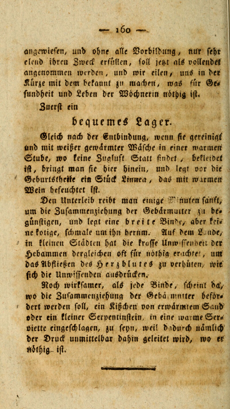 — i6o — anliefen, unb obne arte SJorbitbrnig, nur fefcr eleub ibren Swecf erfüllen, fall jeftt o(£ ttoflenbef annenommen werben, unb wir eilen/ un$ in ber Äurje mit bem befannf jn marben, roaä fur ©e* funbfjeit unb Seben ber SB&cfcnerin trötyig i(l. Suerfl ein bequemet gager. <*Hetd& na* ber €ntbinbung, wenn (te <jereini<tf änb mit weiter gewdfmter %ßafd)c in einer warmen ©tube, wo feine Sufl'uft ©tatt frnbet 4 beflnDef i(!, bringt man fie &ier hinein, unb Ieqt vor bie ©eburtöfbeWe Hu ©fucf Stottert > ba£ mn warme» SCßein befeuchtet ff!» 2)en Unterleib reibt man einige T ;nuf>ttfanft, um bie Sufammenjiebunci ber tSebdrmuiter |u be* gunftigen, unb lept eine breite SBinNy aber fetV ne foticje, fcbmafe uttftyn bernm. 2luf bem S.iibe, in fleincn ©tdbteti l)<\t bie Proffe Unit?^ffenJmt Der #ebammen bergle^en oft für hotbia encfcre', um ba$9lbflie£en be$ £ er $ blu te$ ju oerbufen, wie fc|) bie UnwifiVnben auäbrucfen, 310$ wirf famer, ali jebe fciirte, fc^rint $ct, wo bie Sufammenjie&üna ber ®ebä mmter ttfbx* bert werben foH, ein Äi^dben von erwärmtem ©<uib aber ein fleiner ©erpentinftcin, in eine warme ©er* ttietfc eingefölagen, ju fepn, wei! babur# ndmlicfr ber 2)rucf unmittelbar ba&in geleitet wirb/ wo e^ äit&ig- tfT.