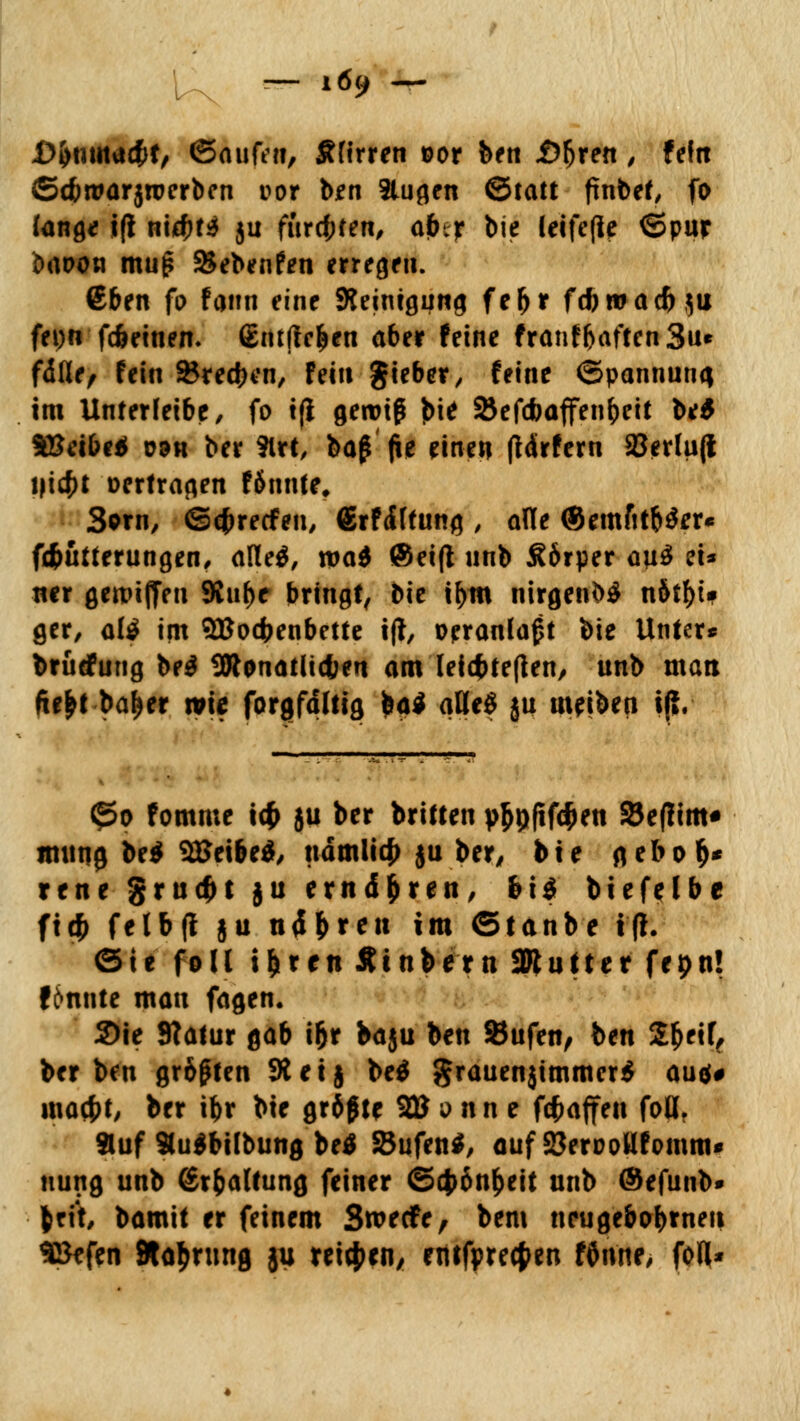 D&mnacfrt, ©aufeit, Äfirren ©or ben .Öljren, feftt ©dwarjroerbcn i?or ben 3lugen ©tatt finbet, fo fange j(i n\d)U }u furcfcfen, afcr bie letfefle ©pur brtoow muj? &ebenfen erregen. €ben fo faun eine Reinigung fefjr fcfiroad)$u fepn fdmnen. ßntftc&en aber feine frauffjaften 3u* fdfle, fein Stechen, fein gieber, feine (Spannung im Unterfeibe, fo i(i gewiß $it Söefcfoaffen&eit be* SBetbe* üök ber ?lrt, baß jie einen (Mrfern a3erlu(l i|i$t »ertragen Unntt, 3orn, ©cfcrecfen, Srfiftung , alle ©emfitbSer« fd&ütterungen, alleS, tpad @ei(l nnb Äörper au$ ei* ncr gereiften 9Jn^e bringt, Die tym nirgend n6tf>t» ger, al$ im SBotfeenbette ift, veranlaßt bie Unter* brüdfung beg ÜRonaUicfcen am leic&tefien, unb man fie&t baljer wie forgfdhig ba$ aUe£ ju meinen iß. <^o fomme t# 511 ber britten y^fiföen 33e(lim« imiti0 be$ SÖJeibeä, ndmlicfj ju ber, bte gebot)* rene grudH ju ernähren, &ig biefelbe ftc|^ felbft ju ntf&ren im ©tanbe tfh ©ie f0II i&ren Ätnbern 2Rutter fepn! f6nnte man fagen. Sie Statur gab i&r baju ben SJufen, ben Sfceif, ber ben größten SÄetj be$ grauen$immer$ au<$# macf>t, ber ifcr bie größte 2U d n n e Waffen foß. »uf 9lu$bilbung betf SBufen*, auf SSerDoHfomm* uung unb ßrfcaltung feiner ©$6n^eit unb ©efunb» fcrit, bamit er feinem Swecfe, bem neugebobtneu SSefen Stauung ju reiben/ entfprecfcen fOnne, fofl*