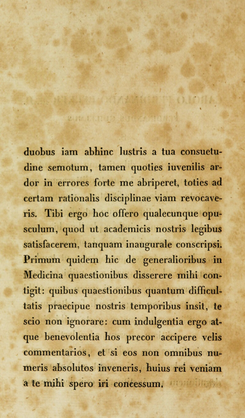 duobus iam abhinc lustris a tua consuetu- dine semotum, tamen quoties iuvenilis ar- dor in errores forte me abriperet, toties ad certam rationalis disciplinae viam revocave- ris. Tibi ergo hoc offero qualecunque opu- sculum, quod ut academicis nostris legibus satisfacerem, tanquam inaugurale conscripsi. Primum quidem hic de generalioribus in Medicina quaestionibus disserere mihi con- tigit: quibus quaestionibus quantum difficul- tatis praecipue nostris temporibus insit, te scio non ignorare: cum indulgentia ergo at- que benevolentia hos precor accipere velis commentarios, et si eos non omnibus nu- meris absolutos inveneris, huius rei veniam a te mihi spero iri coneessum.