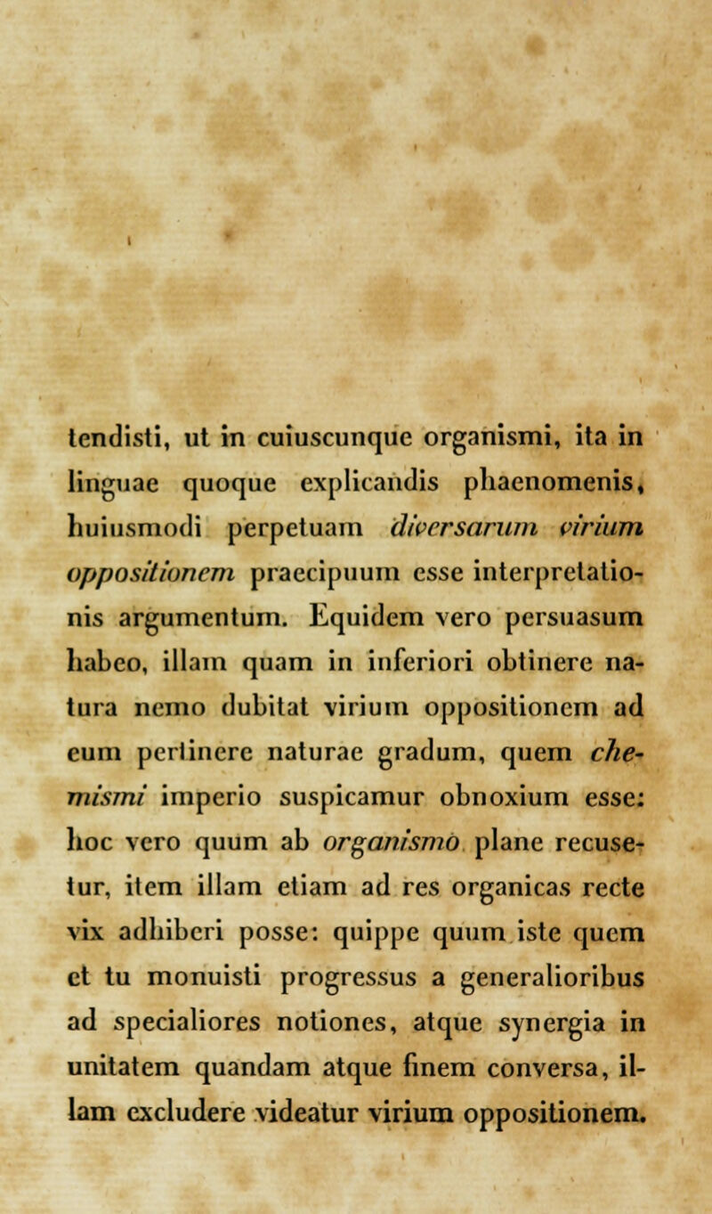 tendisti, ut in cuiuscunque organismi, ita in linguae quoque explicandis phaenomenis, huiusmodi perpetuam divcrsarum virium oppositiuncm praecipuum esse iuterprelatio- nis argumentum. Equidem vero persuasum habeo, illam quam in inferiori obtinere na- tura nemo dubitat virium oppositioncm ad eum periinere naturae gradum, quem che~ mismi imperio suspicamur obnoxium esse: hoc vcro quum ab organismo plane recuse- tur, item illam etiam ad res organicas recte vix adhibcri posse: quippe quum.iste quem et tu monuisti progressus a generalioribus ad specialiores notiones, atque synergia in unitatem quandam atque finem conversa, il- lam excludere videatur virium oppositionem.