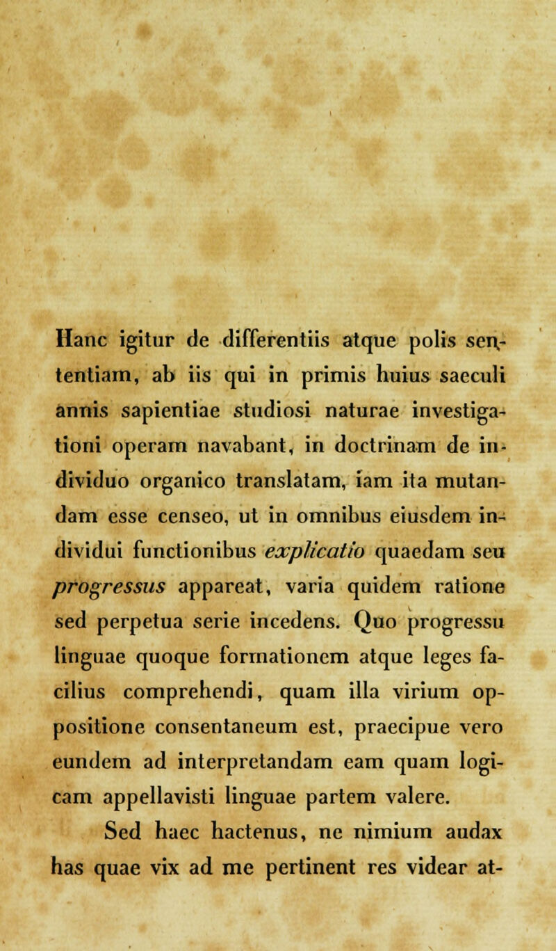 Hanc igitur de differentiis atque polis sen,- tentiam, ab iis qui in primis huius saeculi annis sapientiae studiosi naturae investiga- tioni operam navabant, in doctrinam de in- dividuo organico translatam, iam ita mutan- dam esse censeo, ut in omnibus eiusdem in- dividui functionibus explicatio quaedam seu progressus appareat, varia quidem ratione sed perpetua serie incedens. Quo progressu linguae quoque forrnationem atque leges fa- cilius comprehendi, quam illa virium op- positione consentaneum est, praecipue vero eundem ad interpretandam eam quam logi- cam appellavisti linguae partem valere. Sed haec hactenus, ne nimium audax has quae vix ad me pertinent res videar at-