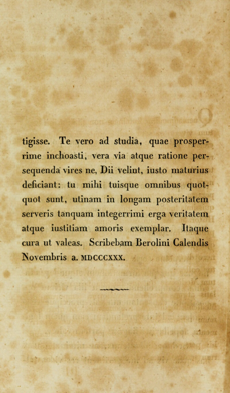 tigisse. Te vero ad studia, quae prosper- rime inchoasti, vera via atque ratione per- sequenda vires ne, Dii velint, iusto maturius dcficiant: tu mihi tuisque omnihus quot- quot sunt, utinam in longam posteritatcm serveris tanquam integerrimi erga veritatem atque iustitiam amoris exemplar. Itaque cura ut valeas. Scribeham Berolini Calendis INovembris a. MDCCCXXX.