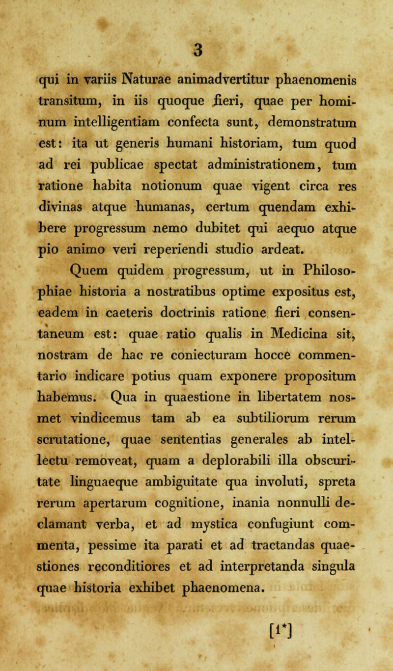 transitum, in iis quoque fieri, quae per homi- num intelligentiam confecta sunt, demonstratum est: ita ut generis humani historiam, tum quod ad rei publicae spectat administrationem, tum ratione habita notionum quae vigent circa res divinas atque humanas, certum quendam exhi- bere progressum nemo dubitet qui aequo atque pio animo veri reperiendi studio ardeat. Quem quidem progressum, ut in Philoso- phiae historia a nostratibus optime expositus est, eadem in caeteris doctrinis ratione fieri consen- taneum est: quae ratio qualis in Medicina sit, nostram de hac re coniecturam hocce commen- tario indicare potius quam exponere propositum habemus. Qua in quaestione in libertatem nos- met vindicemus tam ab ea subtiliorum rerum scrutatione, quae sententias generales ab intel- lectu removeat, quam a deplorabili illa obscuri- tate linguaeque ambiguitate qua involuti, spreta rerum apertarum cognitione, inania nonnulli de- clamant verba, et ad mystica confugiunt com- menta, pessime ita parati et ad tractandas quae- stiones reconditiores et ad interpretanda singida quae historia exhibet phaenomena. [11