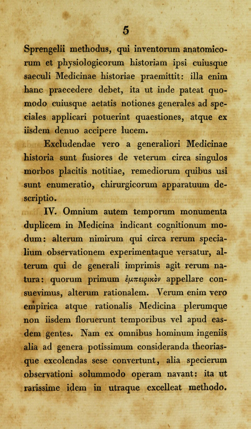 Sprengelii methodus, qui inventorum anatomico- rum et physiologicorum historiam ipsi cuiusque saeculi Medicinae historiae praemittit: illa enim hanc praecedere dehet, ita ut inde pateat quo- modo cuiusque aetatis notiones generales ad spe- ciales applicari potuerint quaestiones, atque ex iisdem denuo accipere lucem. Excludendae vero a generaliori Medicinae historia sunt fusiores de veterum circa singulos morhos placitis notitiae, remediorum quibus usi sunt enumeratio, chirurgicorum apparatuum de- scriptio. IV. Omnium autem temporum monumenta duplicem in Medicina indicant cognitionum mo- dum: alterum nimirum qui circa rerum specia- lium ohservationem experimentaque versatur, al- terum qui de generali imprimis agit rerum na- tura: quorum primum iixneigiKov appellare con- suevimus, alterum rationalem. Verum enim vero empirica atque rationalis Medicina plerumque non iisdem floruerunt temporibus vel apud eas- dem gentes. Nam ex omnibus hominum ingeniis alia ad genera potissimum consideranda theorias- que excolendas sese convertunt, alia specierum observationi solummodo operam navant: ita ut rarissime idem in utraque excelleat methodo.