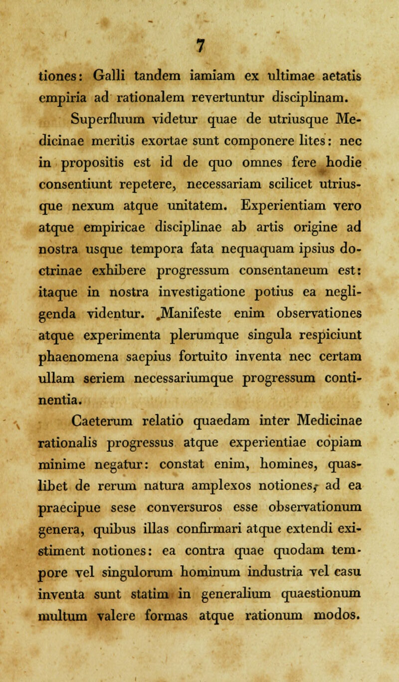 tiones: Galli tandem iamiam ex ultimae aetatis empiria ad rationalem revertuntur disciplinam. Superfluum videtur quae de utriusque Me- dicinae meritis exortae sunt componere lites: nec in propositis est id de quo omnes fere hodie consentiunt repetere, necessariam scilicet utrius- que nexum atque unitatem. Experientiam vero atque empiricae disciplinae ab artis origine ad nostra usque tempora fata nequaquam ipsius do- ctrinae exhibere progressum consentaneum est: itaque in nostra investigatione potius ea negli- genda videntur. .Manifeste enim observationes atque experimenta plerumque singula respiciunt phaenomena saepius fortuito inventa nec certam ullam seriem necessariumque progressum conti- nentia. Caeterum relatio quaedam inter Medicinae rationalis progressus atque experientiae cdpiam minime negatur: constat enim, homines, quas- libet de rerum natura amplexos notiones,- ad ea praecipue sese conversuros esse observationum genera, quibus illas confirmari atque extendi exi- stiment notiones: ea contra quae quodam tem- pore vel singulorum hominum industria vel casu inventa sunt statim in generalium quaestionum multum valere formas atque rationum modos.