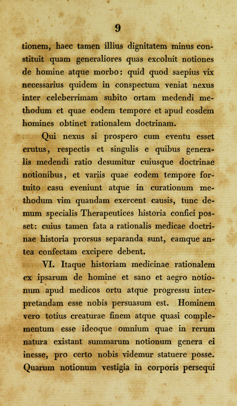 tionem, haec tamen illius dignitatem minus con- stituit quam generaliores quas excoluit notiones de homine atque morbo: quid quod saepius vix necessarius quidem in conspectum veniat nexus inter celeberrimam subito ortam medendi me- tbodum et quae eodem tempore et apud eosdem homines obtinet rationalem doctrinam. Qui nexus si prospero cum eventu esset erutus, respectis et singulis e quibus genera- lis medendi ratio desumitur cuiusque doctrinae notionibus, et variis quae eodem tempore for- tuito casu eveniunt atque in curationum me- tbodum vim quandam exercent causis, tunc de- mum specialis Therapeutices historia confici pos- set: cuius tamen fata a rationalis medicae doctri- nae historia prorsus separanda sunt, eamque an- tea confectam excipere debent. VI. Itaque historiam medicinae rationalem ex ipsarum de homine et sano et aegro notio- num apud medicos ortu atque progressu inter- pretandam esse nobis persuasum est. Hominem vero totius creaturae finem atque quasi comple- mentum esse ideoque omnium quae in rerum natura existant summarum notionum genera ei inesse, pro certo nobis videmur statuere posse. Quamm notionum vestigia in cox*poris persequi