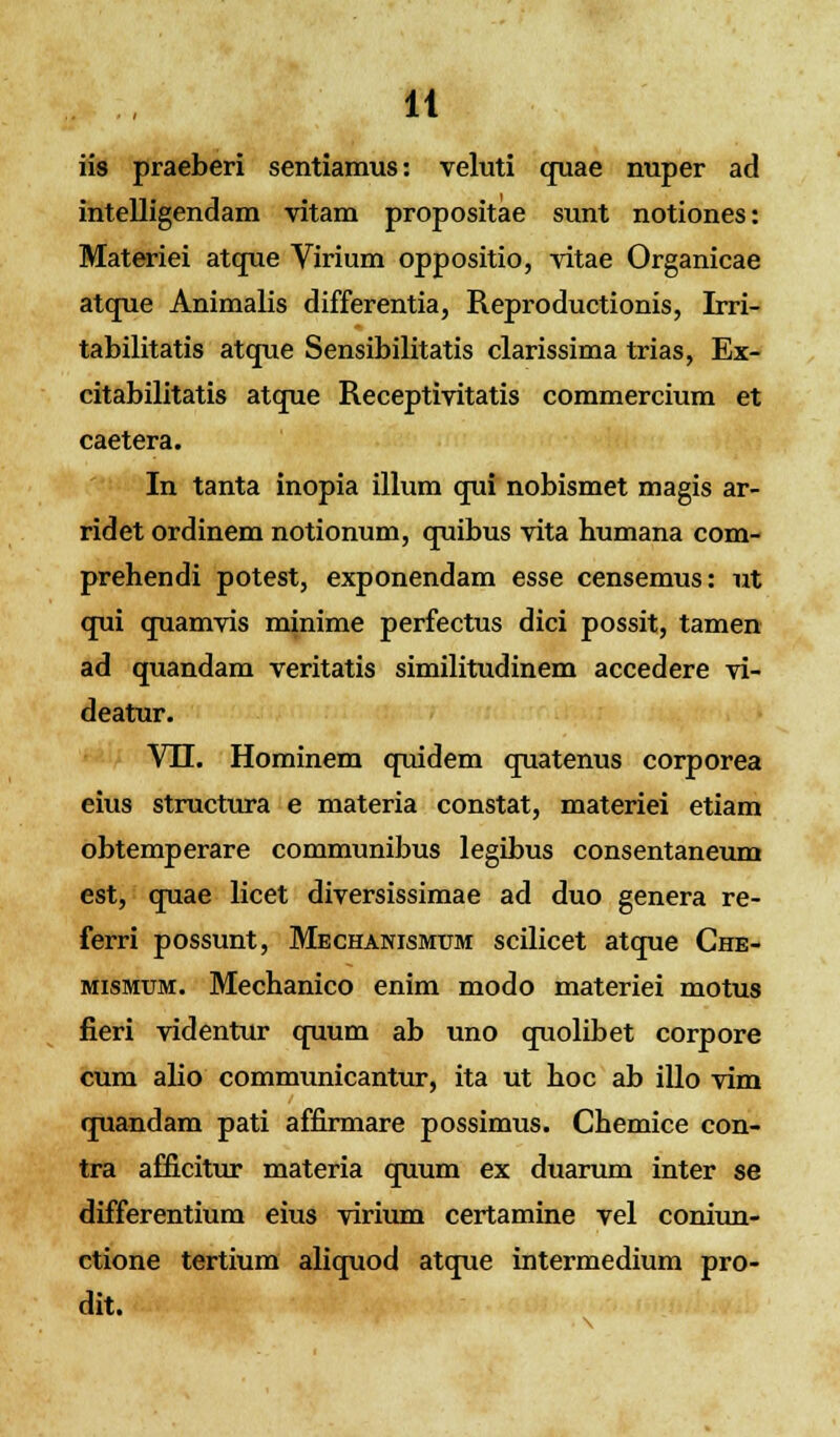 iis praeberi sentiamus: veluti quae nuper ad intelligendam vitam propositae sunt notiones: Materiei atque Virium oppositio, vitae Organicae atque Animalis differentia, Reproductionis, Irri- tabilitatis atque Sensibilitatis clarissima trias, Ex- citabilitatis atque Receptivitatis commercium et caetera. In tanta inopia illum qui nobismet magis ar- ridet ordinem notionum, quibus vita humana com- prehendi potest, exponendam esse censemus: ut qui quamvis minime perfectus dici possit, tamen ad quandam veritatis similitudinem accedere vi- deatur. VH. Hominem quidem quatenus corporea eius structura e materia constat, materiei etiam obtemperare communibus legibus consentaneum est, quae licet diversissimae ad duo genera re- ferri possunt, Mechanismum scilicet atque Che- mismum. Mechanico enim modo materiei motus fieri videntur quum ab uno quolibet corpore cum alio communicantur, ita ut hoc ab illo vim quandam pati affirmare possimus. Chemice con- tra afficitur materia quum ex duarum inter se differentium eius virium certamine vel coniun- ctione tertium aliquod atque intermedium pro- dit.